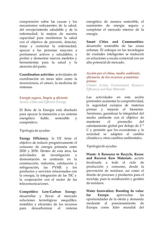 comprensión sobre las causas y los
mecanismos subyacentes de la salud,
del envejecimiento saludable y de la
enfermedad; la mejora de nuestra
capacidad para monitorear la salud
con el objetivo de prevenir, detectar,
tratar y controlar la enfermedad;
apoyar a las personas mayores a
permanecer activos y saludables; y
probar y demostrar nuevos modelos y
herramientas para la salud y la
atención del parto.
Coordination activities: actividades de
coordinación en áreas tales como la
neurociencia, el cáncer, la medicina de
sistemas.
Energía segura, limpia y eficiente
Secure, Clean and Efficient Energy
El Reto de la Energía está diseñado
para apoyar la transición a un sistema
energético fiable, sostenible y
competitivo.
Tipología de ayudas:
Energy Efficiency: la UE tiene el
objetivo de reducir progresivamente el
consumo de energía primaria entre
2020 y 2030. Dentro de esta área, las
actividades de investigación y
demostración se centrarán en la
construcción, industria, calefacción y
refrigeración, las PYME y los
productos y servicios relacionados con
la energía, la integración de las TIC y
la cooperación con el sector de las
telecomunicaciones.
Competitive Low-Carbon Energy:
desarrollar y llevar al mercado
soluciones tecnológicas asequibles,
rentables y eficientes de los recursos
para descarbonizar el sistema
energético de manera sostenible, el
suministro de energía seguro y
completar el mercado interior de la
energía.
Smart Cities and Communities:
desarrollo sostenible de las zonas
urbanas. El enfoque en las tecnologías
de ciudades inteligentes se traducirá
en soluciones a escala comercial con un
alto potencial de mercado.
Acción por el clima, medio ambiente,
eficiencia de los recursos y materias
primas
Climate Action, Environment, Resource
Efficiency and Raw Materials
Las actividades en esta acción
pretenden aumentar la competitividad,
la seguridad europea de materias
primas y mejorar el bienestar.
Asimismo, garantizar la integridad del
medio ambiente con el objetivo de
mantener el promedio del
calentamiento global por debajo de 2 °
C y permitir que los ecosistemas y la
sociedad se adapten al cambio
climático y otros cambios ambientales.
Tipología de ayudas:
Waste: A Resource to Recycle, Reuse
and Recover Raw Materials: acción
focalizada a todo el ciclo de
producción y consumo, desde la
prevención de residuos, así como el
diseño de procesos y productos para el
reciclaje, para la reutilización y gestión
de residuos.
Water Innovation: Boosting its value
for Europe: aprovechar las
oportunidades de la oferta y demanda
mediante el posicionamiento de
Europa como líder mundial del
 