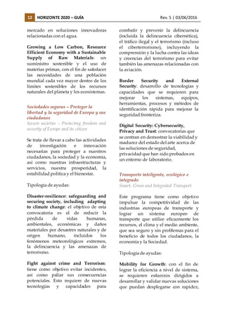 12 HORIZONTE 2020 – GUÍA Rev. 5 | 03/06/2016
mercado en soluciones innovadoras
relacionadas con el agua.
Growing a Low Carbon, Resource
Efficient Economy with a Sustainable
Supply of Raw Materials: un
suministro sostenible y el uso de
materias primas, con el fin de satisfacer
las necesidades de una población
mundial cada vez mayor dentro de los
límites sostenibles de los recursos
naturales del planeta y los ecosistemas.
Sociedades seguras – Proteger la
libertad y la seguridad de Europa y sus
ciudadanos
Secure societies – Protecting freedom and
security of Europe and its citizen
Se trata de llevar a cabo las actividades
de investigación e innovación
necesarias para proteger a nuestros
ciudadanos, la sociedad y la economía,
así como nuestras infraestructuras y
servicios, nuestra prosperidad, la
estabilidad política y el bienestar.
Tipología de ayudas:
Disaster-resilience: safeguarding and
securing society, including adapting
to climate change: el objetivo de esta
convocatoria es el de reducir la
pérdida de vidas humanas,
ambientales, económicas y daños
materiales por desastres naturales y de
origen humano, incluidos los
fenómenos meteorológicos extremos,
la delincuencia y las amenazas de
terrorismo.
Fight against crime and Terrorism:
tiene como objetivo evitar incidentes,
así como paliar sus consecuencias
potenciales. Esto requiere de nuevas
tecnologías y capacidades para
combatir y prevenir la delincuencia
(incluida la delincuencia cibernética),
el tráfico ilegal y el terrorismo (incluso
el ciberterrorismo), incluyendo la
comprensión y la lucha contra las ideas
y creencias del terrorismo para evitar
también las amenazas relacionadas con
la aviación.
Border Security and External
Security: desarrollo de tecnologías y
capacidades que se requieren para
mejorar los sistemas, equipos,
herramientas, procesos y métodos de
identificación rápida para mejorar la
seguridad fronteriza.
Digital Security: Cybersecurity,
Privacy and Trust: convocatorias que
se centran en demostrar la viabilidad y
madurez del estado del arte acerca de
las soluciones de seguridad,
privacidad que han sido probados en
un entorno de laboratorio.
Transporte inteligente, ecológico e
integrado
Smart, Green and Integrated Transport
Este programa tiene como objetivo
impulsar la competitividad de las
industrias europeas de transporte y
lograr un sistema europeo de
transporte que utilice eficazmente los
recursos, el clima y el medio ambiente,
que sea seguro y sin problemas para el
beneficio de todos los ciudadanos, la
economía y la Sociedad.
Tipología de ayudas:
Mobility for Growth: con el fin de
lograr la eficiencia a nivel de sistema,
se requieren esfuerzos dirigidos a
desarrollar y validar nuevas soluciones
que puedan desplegarse con rapidez,
 