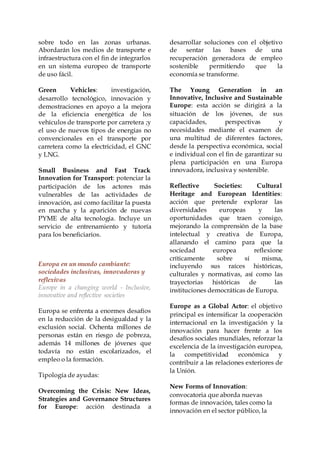 sobre todo en las zonas urbanas.
Abordarán los medios de transporte e
infraestructura con el fin de integrarlos
en un sistema europeo de transporte
de uso fácil.
Green Vehicles: investigación,
desarrollo tecnológico, innovación y
demostraciones en apoyo a la mejora
de la eficiencia energética de los
vehículos de transporte por carretera ;y
el uso de nuevos tipos de energías no
convencionales en el transporte por
carretera como la electricidad, el GNC
y LNG.
Small Business and Fast Track
Innovation for Transport: potenciar la
participación de los actores más
vulnerables de las actividades de
innovación, así como facilitar la puesta
en marcha y la aparición de nuevas
PYME de alta tecnología. Incluye un
servicio de entrenamiento y tutoría
para los beneficiarios.
Europa en un mundo cambiante:
sociedades inclusivas, innovadoras y
reflexivas
Europe in a changing world - Inclusive,
innovative and reflective societies
Europa se enfrenta a enormes desafíos
en la reducción de la desigualdad y la
exclusión social. Ochenta millones de
personas están en riesgo de pobreza,
además 14 millones de jóvenes que
todavía no están escolarizados, el
empleo o la formación.
Tipología de ayudas:
Overcoming the Crisis: New Ideas,
Strategies and Governance Structures
for Europe: acción destinada a
desarrollar soluciones con el objetivo
de sentar las bases de una
recuperación generadora de empleo
sostenible permitiendo que la
economía se transforme.
The Young Generation in an
Innovative, Inclusive and Sustainable
Europe: esta acción se dirigirá a la
situación de los jóvenes, de sus
capacidades, perspectivas y
necesidades mediante el examen de
una multitud de diferentes factores,
desde la perspectiva económica, social
e individual con el fin de garantizar su
plena participación en una Europa
innovadora, inclusiva y sostenible.
Reflective Societies: Cultural
Heritage and European Identities:
acción que pretende explorar las
diversidades europeas y las
oportunidades que traen consigo,
mejorando la comprensión de la base
intelectual y creativa de Europa,
allanando el camino para que la
sociedad europea reflexione
críticamente sobre sí misma,
incluyendo sus raíces históricas,
culturales y normativas, así como las
trayectorias históricas de las
instituciones democráticas de Europa.
Europe as a Global Actor: el objetivo
principal es intensificar la cooperación
internacional en la investigación y la
innovación para hacer frente a los
desafíos sociales mundiales, reforzar la
excelencia de la investigación europea,
la competitividad económica y
contribuir a las relaciones exteriores de
la Unión.
New Forms of Innovation:
convocatoria que aborda nuevas
formas de innovación, tales como la
innovación en el sector público, la
 