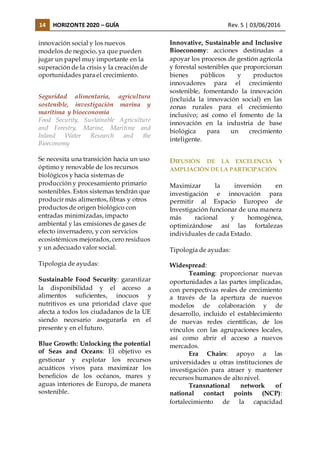 14 HORIZONTE 2020 – GUÍA Rev. 5 | 03/06/2016
innovación social y los nuevos
modelos de negocio, ya que pueden
jugar un papel muy importante en la
superación de la crisis y la creación de
oportunidades para el crecimiento.
Seguridad alimentaria, agricultura
sostenible, investigación marina y
marítima y bioeconomía
Food Security, Sustainable Agriculture
and Forestry, Marine, Maritime and
Inland Water Research and the
Bioeconomy
Se necesita una transición hacia un uso
óptimo y renovable de los recursos
biológicos y hacia sistemas de
producción y procesamiento primario
sostenibles. Estos sistemas tendrán que
producir más alimentos, fibras y otros
productos de origen biológico con
entradas minimizadas, impacto
ambiental y las emisiones de gases de
efecto invernadero, y con servicios
ecosistémicos mejorados, cero residuos
y un adecuado valor social.
Tipología de ayudas:
Sustainable Food Security: garantizar
la disponibilidad y el acceso a
alimentos suficientes, inocuos y
nutritivos es una prioridad clave que
afecta a todos los ciudadanos de la UE
siendo necesario asegurarla en el
presente y en el futuro.
Blue Growth: Unlocking the potential
of Seas and Oceans: El objetivo es
gestionar y explotar los recursos
acuáticos vivos para maximizar los
beneficios de los océanos, mares y
aguas interiores de Europa, de manera
sostenible.
Innovative, Sustainable and Inclusive
Bioeconomy: acciones destinadas a
apoyar los procesos de gestión agrícola
y forestal sostenibles que proporcionan
bienes públicos y productos
innovadores para el crecimiento
sostenible, fomentando la innovación
(incluida la innovación social) en las
zonas rurales para el crecimiento
inclusivo; así como el fomento de la
innovación en la industria de base
biológica para un crecimiento
inteligente.
DIFUSIÓN DE LA EXCELENCIA Y
AMPLIACIÓN DE LA PARTICIPACIÓN
Maximizar la inversión en
investigación e innovación para
permitir al Espacio Europeo de
Investigación funcionar de una manera
más racional y homogénea,
optimizándose así las fortalezas
individuales de cada Estado.
Tipología de ayudas:
Widespread:
Teaming: proporcionar nuevas
oportunidades a las partes implicadas,
con perspectivas reales de crecimiento
a través de la apertura de nuevos
modelos de colaboración y de
desarrollo, incluido el establecimiento
de nuevas redes científicas, de los
vínculos con las agrupaciones locales,
así como abrir el acceso a nuevos
mercados.
Era Chairs: apoyo a las
universidades u otras instituciones de
investigación para atraer y mantener
recursos humanos de alto nivel.
Transnational network of
national contact points (NCP):
fortalecimiento de la capacidad
 