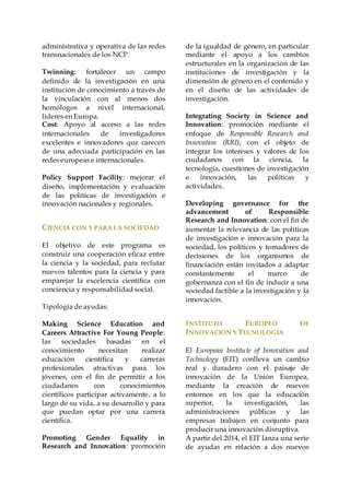 administrativa y operativa de las redes
transnacionales de los NCP.
Twinning: fortalecer un campo
definido de la investigación en una
institución de conocimiento a través de
la vinculación con al menos dos
homólogos a nivel internacional,
líderes en Europa.
Cost: Apoyo al acceso a las redes
internacionales de investigadores
excelentes e innovadores que carecen
de una adecuada participación en las
redes europeas e internacionales.
Policy Support Facility: mejorar el
diseño, implementación y evaluación
de las políticas de investigación e
innovación nacionales y regionales.
CIENCIA CON Y PARA LA SOCIEDAD
El objetivo de este programa es
construir una cooperación eficaz entre
la ciencia y la sociedad, para reclutar
nuevos talentos para la ciencia y para
emparejar la excelencia científica con
conciencia y responsabilidad social.
Tipología de ayudas:
Making Science Education and
Careers Attractive For Young People:
las sociedades basadas en el
conocimiento necesitan realizar
educación científica y carreras
profesionales atractivas para los
jóvenes, con el fin de permitir a los
ciudadanos con conocimientos
científicos participar activamente, a lo
largo de su vida, a su desarrollo y para
que puedan optar por una carrera
científica.
Promoting Gender Equality in
Research and Innovation: promoción
de la igualdad de género, en particular
mediante el apoyo a los cambios
estructurales en la organización de las
instituciones de investigación y la
dimensión de género en el contenido y
en el diseño de las actividades de
investigación.
Integrating Society in Science and
Innovation: promoción mediante el
enfoque de Responsible Research and
Innovation (RRI), con el objeto de
integrar los intereses y valores de los
ciudadanos con la ciencia, la
tecnología, cuestiones de investigación
e innovación, las políticas y
actividades.
Developing governance for the
advancement of Responsible
Research and Innovation: con el fin de
aumentar la relevancia de las políticas
de investigación e innovación para la
sociedad, los políticos y tomadores de
decisiones de los organismos de
financiación están invitados a adaptar
constantemente el marco de
gobernanza con el fin de inducir a una
sociedad factible a la investigación y la
innovación.
INSTITUTO EUROPEO DE
INNOVACIÓN Y TECNOLOGÍA
El European Institute of Innovation and
Technology (EIT) conlleva un cambio
real y duradero con el paisaje de
innovación de la Unión Europea,
mediante la creación de nuevos
entornos en los que la educación
superior, la investigación, las
administraciones públicas y las
empresas trabajen en conjunto para
producir una innovación disruptiva.
A partir del 2014, el EIT lanza una serie
de ayudas en relación a dos nuevos
 