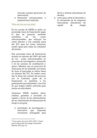 mercado europeo (proyectos de
innovación);
 Dimensión presupuestaria o
temporal muy reducida;
TIPO DE FINANCIACIÓN5
En las ayudas de H2020 se aplica un
porcentaje único de financiación según
el tipo de proyecto mediante
reembolso de los costes
subvencionables, que incluyen los
costes directos y una cantidad única
del 25% para los costes indirectos;
siendo igual para todas las entidades
del mismo.
Este porcentaje único de financiación
alcanza un máximo del 100% del total
de los costes subvencionables en
proyectos de investigación y desarrollo
o en las acciones de coordinación y
apoyo. Mientras que en proyectos de
innovación de las entidades con ánimo
de lucro el porcentaje se reduce hasta
un máximo del 70%. En ambos casos,
tras la firma del contrato del proyecto
con la Comisión, parte de la
financiación se transfiere a los
participantes por adelantado, con el fin
de que tengan crédito suficiente para
iniciar sus actividades.
Asimismo H2020 también ofrece
créditos, garantías o inversión en
capital a través de los intermediarios
de sus instrumentos de financiación de
riesgo ya sea para:
 actividades de investigación e
innovación que requieran
inversiones arriesgadas para
5 Guía rápida. Horizonte 2020, CDTI – Centro
para el Desarrollo Tecnológico Industrial,
Madrid, 2013, pp. 5-6.
llevar a término (mecanismo de
deuda);
 como para cubrir el desarrollo y
el crecimiento de las empresas
innovadoras (mecanismo de
capital de riesgo)
 