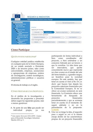 Cómo Participar
QUIÉN PUEDE PARTICIPAR6
Cualquier entidad jurídica establecida
en cualquier país de la Unión Europea,
de un estado asociado a Horizonte
2020 o de terceros países, tales como
universidades, empresas, asociaciones
o agrupaciones de empresas, centros
de investigación, centros tecnológicos,
administraciones públicas o usuarios
en general.
El idioma de trabajo es el inglés.
CÓMO PREPARAR UNA PROPUESTA
En el ámbito de la investigación y
desarrollo las propuestas a presentar
deben seguir las siguientes pautas, más
o menos, genéricas:
A. Se parte de una idea que puede ser
individual propia, ya sea
6 Guía rápida. Horizonte 2020, CDTI – Centro
para el Desarrollo Tecnológico Industrial,
Madrid, 2013, p. 5.
participando de forma individual o
bien como coordinador del
proyecto, o bien uniéndose a un
consorcio liderado por un tercero o
que lo coordine. La idea tiene que
ser innovadora, que aporte
conocimiento nuevo que represente
un claro avance en el estado del arte
del tema tratado y, a grandes rasgos,
un beneficio para la sociedad
europea. En este sentido, hay que
tener en cuenta el State of the Art, es
decir: qué huecos han dejado los
proyectos anteriores financiados por
la Comunidad Europea. Si no se
ofrece un avance sustancial, no será
financiada. La Comisión ofrece una
herramienta de búsqueda de
proyectos financiados
precedentemente y que se aconseja
tener en cuenta en el momento de
seguir adelante o no en la
presentación de la propuesta:
CORDIS.
B. Una vez se tenga la idea, el segundo
paso a seguir es ver si la misma
encaja dentro de las características
propias de un proyecto financiable
 