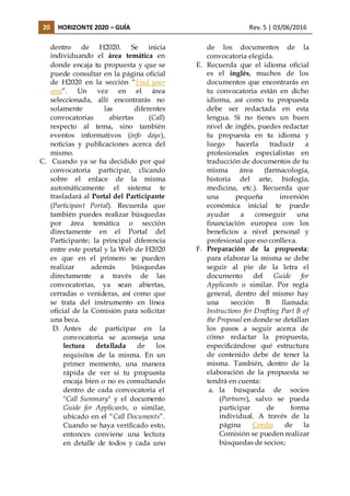 20 HORIZONTE 2020 – GUÍA Rev. 5 | 03/06/2016
dentro de H2020. Se inicia
individuando el área temática en
donde encaja tu propuesta y que se
puede consultar en la página oficial
de H2020 en la sección “Find your
area”. Un vez en el área
seleccionada, allí encontrarás no
solamente las diferentes
convocatorias abiertas (Call)
respecto al tema, sino también
eventos informativos (info days),
noticias y publicaciones acerca del
mismo.
C. Cuando ya se ha decidido por qué
convocatoria participar, clicando
sobre el enlace de la misma
automáticamente el sistema te
trasladará al Portal del Participante
(Participant Portal). Recuerda que
también puedes realizar búsquedas
por área temática o sección
directamente en el Portal del
Participante; la principal diferencia
entre este portal y la Web de H2020
es que en el primero se pueden
realizar además búsquedas
directamente a través de las
convocatorias, ya sean abiertas,
cerradas o venideras, así como que
se trata del instrumento en línea
oficial de la Comisión para solicitar
una beca.
D. Antes de participar en la
convocatoria se aconseja una
lectura detallada de los
requisitos de la misma. En un
primer momento, una manera
rápida de ver si tu propuesta
encaja bien o no es consultando
dentro de cada convocatoria el
"Call Summary" y el documento
Guide for Applicants, o similar,
ubicado en el “Call Documents”.
Cuando se haya verificado esto,
entonces conviene una lectura
en detalle de todos y cada uno
de los documentos de la
convocatoria elegida.
E. Recuerda que el idioma oficial
es el inglés, muchos de los
documentos que encontrarás en
tu convocatoria están en dicho
idioma, así como tu propuesta
debe ser redactada en esta
lengua. Si no tienes un buen
nivel de inglés, puedes redactar
tu propuesta en tu idioma y
luego hacerla traducir a
profesionales especialistas en
traducción de documentos de tu
misma área (farmacología,
historia del arte, biología,
medicina, etc.). Recuerda que
una pequeña inversión
económica inicial te puede
ayudar a conseguir una
financiación europea con los
beneficios a nivel personal y
profesional que eso conlleva.
F. Preparación de la propuesta:
para elaborar la misma se debe
seguir al pie de la letra el
documento del Guide for
Applicants o similar. Por regla
general, dentro del mismo hay
una sección B llamada:
Instructions for Drafting Part B of
the Proposal en donde se detallan
los pasos a seguir acerca de
cómo redactar la propuesta,
especificándose qué estructura
de contenido debe de tener la
misma. También, dentro de la
elaboración de la propuesta se
tendrá en cuenta:
a. la búsqueda de socios
(Partners), salvo se pueda
participar de forma
individual. A través de la
página Cordis de la
Comisión se pueden realizar
búsquedas de socios;
 