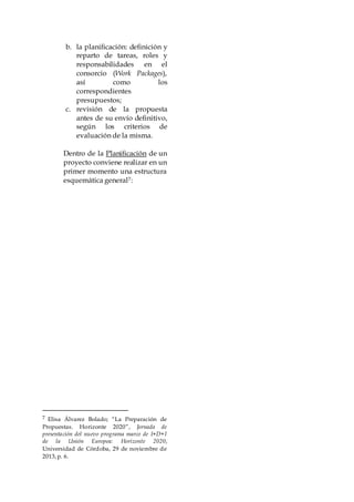 b. la planificación: definición y
reparto de tareas, roles y
responsabilidades en el
consorcio (Work Packages),
así como los
correspondientes
presupuestos;
c. revisión de la propuesta
antes de su envío definitivo,
según los criterios de
evaluación de la misma.
Dentro de la Planificación de un
proyecto conviene realizar en un
primer momento una estructura
esquemática general7:
7 Elisa Álvarez Bolado; “La Preparación de
Propuestas. Horizonte 2020”, Jornada de
presentación del nuevo programa marco de I+D+I
de la Unión Europea: Horizonte 2020,
Universidad de Córdoba, 29 de noviembre de
2013,p. 6.
 