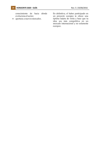 24 HORIZONTE 2020 – GUÍA Rev. 5 | 03/06/2016
conocimiento de hacia dónde
evoluciona el sector;
 apertura a nuevos mercados.
En definitiva, el haber participado en
un proyecto europeo te ofrece una
óptima tarjeta de visita y hace que tu
idea sea más competitiva en un
mercado internacional y no solamente
europeo.
 