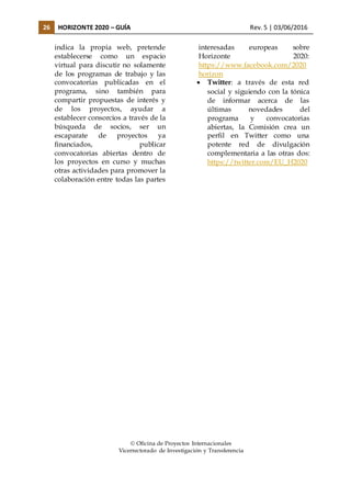 26 HORIZONTE 2020 – GUÍA Rev. 5 | 03/06/2016
indica la propia web, pretende
establecerse como un espacio
virtual para discutir no solamente
de los programas de trabajo y las
convocatorias publicadas en el
programa, sino también para
compartir propuestas de interés y
de los proyectos, ayudar a
establecer consorcios a través de la
búsqueda de socios, ser un
escaparate de proyectos ya
financiados, publicar
convocatorias abiertas dentro de
los proyectos en curso y muchas
otras actividades para promover la
colaboración entre todas las partes
interesadas europeas sobre
Horizonte 2020:
https://www.facebook.com/2020
horizon
 Twitter: a través de esta red
social y siguiendo con la tónica
de informar acerca de las
últimas novedades del
programa y convocatorias
abiertas, la Comisión crea un
perfil en Twitter como una
potente red de divulgación
complementaria a las otras dos:
https://twitter.com/EU_H2020
 Oficina de Proyectos Internacionales
Vicerrectorado de Investigación y Transferencia
 