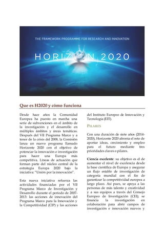 Que es H2020 y cómo funciona
Desde hace años la Comunidad
Europea ha puesto en marcha una
serie de subvenciones en el ámbito de
la investigación y el desarrollo en
múltiples ámbitos y áreas temáticas.
Después del VII Programa Marco y a
tenor de la crisis del 2008, la Comisión
lanza un nuevo programa llamado
Horizonte 2020 con el objetivo de
potenciar la innovación e investigación
para hacer una Europa más
competitiva. Líneas de actuación que
forman parte del núcleo central de la
estrategia Europa 2020 bajo la
iniciativa: “Unión por la innovación”.
Esta nueva iniciativa refuerza las
actividades financiadas por el VII
Programa Marco de Investigación y
Desarrollo durante el período de 2007-
2013: las acciones de innovación del
Programa Marco para la Innovación y
la Competitividad (CIP) y las acciones
del Instituto Europeo de Innovación y
Tecnología (EIT).
PILARES
Con una duración de siete años (2014-
2020), Horizonte 2020 afronta el reto de
aportar ideas, crecimiento y empleo
para el futuro mediante tres
prioridades claves o pilares.
Ciencia excelente: su objetivo es el de
aumentar el nivel de excelencia desde
la base científica de Europa y asegurar
un flujo estable de investigación de
categoría mundial con el fin de
garantizar la competitividad europea a
largo plazo. Así pues, se apoya a las
personas de más talento y creatividad
y a sus equipos a través del Consejo
Europeo de Investigación (CEI); se
financia la investigación en
colaboración para abrir campos de
investigación e innovación nuevos y
 