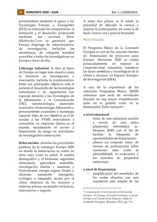 4 HORIZONTE 2020 – GUÍA Rev. 5 | 03/06/2016
prometedores mediante el apoyo a las
Tecnologías Futuras y Emergentes
(FET); se refuerzan las competencias, la
formación y el desarrollo profesional
mediante las acciones Marie
Sklodowska-Curie; se garantiza que
Europa disponga de infraestructuras
de investigación, incluidas las
electrónicas, de categoría mundial
accesibles a todos los investigadores en
Europa y fuera de ella.
Liderazgo industrial: la idea es hacer
de Europa un lugar más atractivo para
la inversión en investigación e
innovación, incluida la ecoinnovación.
Entre sus principales objetivos está el
acelerar el desarrollo de las tecnologías
industriales y de capacitación con
especial atención a las Tecnologías de
la Información y la Comunicación
(TIC), nanotecnología, materiales
avanzados, biotecnología, fabricación y
procesamiento avanzados y tecnología
espacial. Otro de sus objetivos es el de
ayudar a las PYME innovadoras a
convertirse en empresas líderes en el
mundo, facilitándole el acceso a
financiación de riesgo en actividades
de investigación e innovación.
Retos sociales: abordan las prioridades
políticas de la estrategia Europa 2020
en donde la financiación se centra en
retos tales como la salud, el cambio
demográfico y el bienestar; seguridad
alimentaria, agricultura sostenible,
investigación marina y marítima y
bioeconomía; energía segura, limpia y
eficiente; transporte inteligente,
ecológico e integrado; acción por el
clima, eficiencia de los recursos y
materias primas; sociedades inclusivas,
innovadoras y seguras.
A estos tres pilares se le añade la
prioridad de difundir la ciencia y
ampliar la participación, así como la de
hacer ciencia con y para la Sociedad.
NOVEDADES
El Programa Marco de la Comisión
Europea es una de las mayores fuentes
de financiación de proyectos para
Europa. Horizonte 2020 se centra
primordialmente en mejorar la
competitividad industrial, fortalecer
las bases científicas y tecnológicas de la
Unión y alcanzar un Espacio Europeo
de Investigación (ERA).
A raíz de la experiencia de los
anteriores Programas Marco, H2020
introduce una serie de novedades
basadas en una mayor simplificación
tanto en la gestión como en la
financiación. Éstas incluyen1:
a nivel estructural
- dotar de una estructura sencilla
a través de una única
plataforma informática (e-
Horizon 2020) con el fin de
facilitar la búsqueda de
oportunidades de financiación;
- ofrecer un conjunto único de
normas de participación sobre
cuestiones tales como la
admisibilidad, la evaluación o
los derechos de propiedad
intelectual;
a nivel de financiación
- simplificación del reembolso de
los costes directos, con una
aceptación más amplia de las
1 Comunicación de la Comisión al Parlamento
Europeo, Al Consejo, al Comité Económico y Social
Europeo y al Comité de las Regiones, Edita la
Comisión Europea, Bruselas, 2011, pp. 7-8.
 