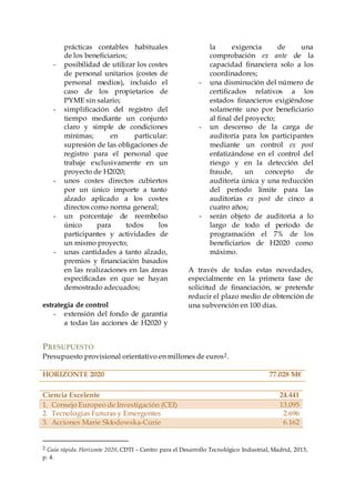 prácticas contables habituales
de los beneficiarios;
- posibilidad de utilizar los costes
de personal unitarios (costes de
personal medios), incluido el
caso de los propietarios de
PYME sin salario;
- simplificación del registro del
tiempo mediante un conjunto
claro y simple de condiciones
mínimas; en particular:
supresión de las obligaciones de
registro para el personal que
trabaje exclusivamente en un
proyecto de H2020;
- unos costes directos cubiertos
por un único importe a tanto
alzado aplicado a los costes
directos como norma general;
- un porcentaje de reembolso
único para todos los
participantes y actividades de
un mismo proyecto;
- unas cantidades a tanto alzado,
premios y financiación basados
en las realizaciones en las áreas
especificadas en que se hayan
demostrado adecuados;
estrategia de control
- extensión del fondo de garantía
a todas las acciones de H2020 y
la exigencia de una
comprobación ex ante de la
capacidad financiera solo a los
coordinadores;
- una disminución del número de
certificados relativos a los
estados financieros exigiéndose
solamente uno por beneficiario
al final del proyecto;
- un descenso de la carga de
auditoría para los participantes
mediante un control ex post
enfatizándose en el control del
riesgo y en la detección del
fraude, un concepto de
auditoría única y una reducción
del período límite para las
auditorías ex post de cinco a
cuatro años;
- serán objeto de auditoría a lo
largo de todo el período de
programación el 7% de los
beneficiarios de H2020 como
máximo.
A través de todas estas novedades,
especialmente en la primera fase de
solicitud de financiación, se pretende
reducir el plazo medio de obtención de
una subvención en 100 días.
PRESUPUESTO
Presupuesto provisional orientativo en millones de euros2.
HORIZONTE 2020 77.028 M€
Ciencia Excelente 24.441
1. Consejo Europeo de Investigación (CEI) 13.095
2. Tecnologías Futuras y Emergentes 2.696
3. Acciones Marie Skłodowska-Curie 6.162
2 Guía rápida. Horizonte 2020, CDTI – Centro para el Desarrollo Tecnológico Industrial, Madrid, 2013,
p. 4.
 