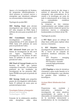Apoyo a la investigación de frontera,
las propuestas interdisciplinarias e
ideas pioneras en sectores nuevos y
emergentes que introducen enfoques
no convencionales e innovadoras.
Tipología de ayudas ERC:
ERC Starting Grant para jóvenes
investigadores que inician su carrera
(2-7 años después de PhD): hasta 2
millones de euros para un período de 5
años.
ERC Consolidador Grant para
investigadores excelentes ya
independientes (7-12 años después de
PhD): hasta 2,75 millones de euros
para un período de 5 años.
ERC Advanced Grant para que los
líderes de investigación de alto nivel
con logros importantes en
investigación en los últimos 10 años:
hasta 3,5 millones de euros para un
período de 5 años.
ERC Proof of Concept Grants para los
becarios de ERC que quieren
comprobar el mercado y la innovación
potencial de los resultados de
investigación de los proyectos ERC:
hasta 150.000 euros para un período de
12 meses.
ERC Synergy Grants para pequeños
grupos de investigadores individuales:
hasta 15 millones de euros para un
período de hasta 6 años.
Tecnologías Futuras y Emergentes
(Future and Emerging
Technologies - FET)
Fomento de la colaboración científica
entre disciplinas sobre ideas
radicalmente nuevas de alto riesgo y
acelerar el desarrollo de las áreas
emergentes más prometedores de la
ciencia y la tecnología, así como de
toda la estructuración de la Unión de
las comunidades científicas
correspondientes.
Se compone de tres sistemas
complementarios que trabajan juntos
hacia una misión común de apoyar las
tendencias nuevas y emergentes,
fundamentales en el futuro de las TIC.
Tipología de ayudas:
a) FET Open apoya un enfoque de
abajo hacia arriba para explorar ideas
nuevas y visionarias.
b) FET Proactive fomenta la
investigación de transformación en las
TIC a través de un conjunto de
iniciativas temáticas enfocadas. Se
divide en:
FET Proactive - emerging
themes and communities
FET Proactive - towards
exascale high performance
computing
c) FET Flagships se trata de iniciativas
visionarias a gran escala basadas en la
ciencia de investigación y que abordan
los grandes retos científicos y
tecnológicos.
Acciones Marie Sklodowska Curie
(MSC)
Proporciona una excelente e
innovadora formación en
investigación, así como atractivas
oportunidades de carrera y de
intercambio de conocimientos a través
de la movilidad intersectorial y
transfronteriza de los investigadores,
 