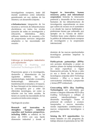 investigadores europeos, tanto del
mundo académico como industrial,
garantizando un uso óptimo de los
mismos y un desarrollo conjunto.
e-Infrastructures: integración de los
recursos y servicios de infraestructuras
electrónicas en todos los niveles
(creación de redes en investigación y
educación, informática, datos,
software, interfaces de usuario), a fin
de proporcionar servicios integrados
adaptados a las necesidades del
usuario.
Support to innovation, human
resources, policy and international
cooperation: fomenta la innovación
potencial y desarrollo de los recursos
humanos de las infraestructuras de
investigación, especialmente en áreas
que sufren de escasez en el suministro
o en donde las nuevas habilidades y
profesiones tienen que sobresalir, por
ejemplo: en la “ciencia de datos”.
También tiene como objetivo reforzar
la política de infraestructuras europeas
de investigación y la cooperación
internacional.
LIDERAZGO INDUSTRIAL
Liderazgo en tecnologías industriales
y de capacitación
Leadership in Enabling and
Industrial Technologies (LEIT)
Proporciona apoyo a la investigación,
desarrollo y demostración en los
siguientes ámbitos: las TIC,
nanotecnología, materiales avanzados,
biotecnología, fabricación y
transformación avanzadas y el espacio.
Se hace hincapié en las interacciones y
la convergencia por y entre las
diferentes tecnologías, así como su
relación con los retos sociales. Se
tienen en cuenta las necesidades de los
usuarios en todos estos campos.
Tipología de ayudas:
Research and innovation to
strengthen Europe's industrial
capacities and business perspectives,
including SMEs: se enfatiza en las
áreas de I+D+i con una fuerte
dimensión industrial y donde el
dominio de las nuevas oportunidades
tecnológicas permitan impulsar la
innovación.
Public-private partnerships (PPPs):
son acciones destinadas a poner en
práctica planes de trabajo tecnológicos
en áreas específicas y lograr
financiación privada. Se llevan a cabo
ya sea a través de las iniciativas
tecnológicas conjuntas (Joint Technology
Initiatives - JTIs) o a través de
convocatorias orientadas a propuestas
y temas (PPP contractual).
Cross-cutting KETs (Key Enabling
Technologies): son actividades que
reúnen e integran diferentes KETs (Key
Enabling Technologies) y reflejan el
carácter interdisciplinario del
desarrollo tecnológico. Tienen el
potencial de conducir a avances
inesperados, a nuevos mercados,
siendo importantes contribuciones a
nuevos componentes tecnológicos o
productos.
Seizing the ICT opportunities: los
temas tratados en este programa de
trabajo abarcan el panorama de las TIC
 