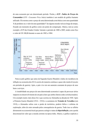10
de uma economia por um determinado período. Porém, o ICP - Índice de Preços do
Consumidor (CPI - Consumer Price Index) também é um modelo de gráfico bastante
utilizado. Ele mostra como o preço de uma determinada cesta básica com uma quantidade
X de produtos ou o valor de uma quantidade Y de alguma moeda varia ao longo do tempo,
fixando um momento do gráfico como um ponto de comparação. Abaixo, tem-se como
exemplo o ICP dos Estados Unidos¹ durante o período de 1800 a 2005, tendo como fixo
o valor de U$ 100,00 durante os anos de 1982 a 1984:
Nota-se pelo gráfico que antes da Segunda Guerra Mundial o índice de incidência da
inflação na economia dos EUA ocorria de maneira contínua e quase não mutável (exceto
em períodos de guerra). Após, o país vive em um aumento constante de preços de seus
bens e serviços.
A instabilidade nos preços de uma determinada economia é capaz de provocar sérios
impactos no desenvolvimento de um país (claro que ambos fatores estão correlacionados).
Um exemplo muito claro disso foi o que ocorreu na Alemanha na década de 1920. Após
a Primeira Guerra Mundial (1914 - 1918) e a assinatura do Tratado de Versalhes (em
1919), a Alemanha sofreu com a perda de territórios, poderio bélico e colônias de
exploração, além de estar arrasada pelas consequências da guerra. Tudo isso se refletiu
diretamente na economia local que passou a atingir o status de hiperinflação, com a perda
descomunal do valor que a moeda corrente na época tinha. Abaixo, o gráfico explicita o
 