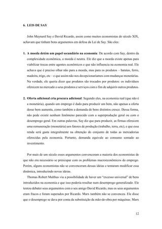 12
6. LEIS DE SAY
John Maynard Say e David Ricardo, assim como muitos economistas do século XIX,
achavam que tinham bons argumentos em defesa da Lei de Say. São eles:
1. A moeda detém um papel secundário na economia: De acordo com Say, dentro da
complexidade econômica, a moeda é neutra. Ele diz que a moeda existe apenas para
viabilizar trocas entre agentes econômicos e que não influencia na economia real. Ele
achava que é preciso olhar não para a moeda, mas para os produtos – batatas, ferro,
madeira, trigo, etc – e que assim não nos decepcionaríamos com mudanças monetárias.
Na verdade, ele queria dizer que produtos são trocados por produtos: os indivíduos
oferecem no mercado o seus produtos e serviços com o fim de adquirir outros produtos.
2. Oferta adicional cria procura adicional: Segundo eles, na economia real (que não é
a monetária), quando um emprego é dado para produzir um bem, não apenas a oferta
desse bem aumenta, como também a demanda de bens distintos cresce. Dessa forma,
não pode existir nenhum fenômeno parecido com a superprodução geral ou com o
desemprego geral. Em outras palavras, Say diz que para produzir, as firmas oferecem
uma remuneração (monetária) aos fatores de produção (trabalho, terra, etc), e que essa
renda será gasta integralmente na obtenção do conjunto de todas as mercadorias
oferecidas pela economia. Portanto, demanda equivale ao consumo somado ao
investimento.
Por mais de um século esses argumentos convenceram a maioria dos economistas de
que não era necessário se preocupar com os problemas macroeconômicos do emprego.
Porém, alguns economistas não se convenceram dessas ideias e tentaram modificar essa
dinâmica, introduzindo novas ideias.
Thomas Robert Malthus viu a possibilidade de haver um “excesso universal” de bens
introduzidos na economia e que isso poderia resultar num desemprego generalizado. Ele
tentou debater seus argumentos com o seu amigo David Ricardo, mas os seus argumentos
eram fracos e foram superados por Ricardo. Marx também não se convenceu. Ele disse
que o desemprego se dava por conta da substituição da mão-de-obra por máquinas. Marx
 