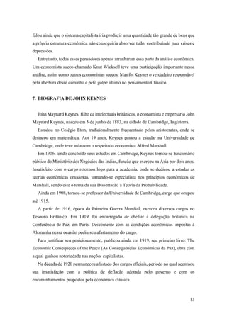 13
falou ainda que o sistema capitalista iria produzir uma quantidade tão grande de bens que
a própria estrutura econômica não conseguiria absorver tudo, contribuindo para crises e
depressões.
Entretanto, todos esses pensadores apenas arranharam essa parte da análise econômica.
Um economista sueco chamado Knut Wicksell teve uma participação importante nessa
análise, assim como outros economistas suecos. Mas foi Keynes o verdadeiro responsável
pela abertura desse caminho e pelo golpe último no pensamento Clássico.
7. BIOGRAFIA DE JOHN KEYNES
John Maynard Keynes, filho de intelectuais britânicos, o economista e empresário John
Maynard Keynes, nasceu em 5 de junho de 1883, na cidade de Cambridge, Inglaterra.
Estudou no Colégio Eton, tradicionalmente frequentado pelos aristocratas, onde se
destacou em matemática. Aos 19 anos, Keynes passou a estudar na Universidade de
Cambridge, onde teve aula com o respeitado economista Alfred Marshall.
Em 1906, tendo concluído seus estudos em Cambridge, Keynes tornou-se funcionário
público do Ministério dos Negócios das Índias, função que exerceu na Ásia por dois anos.
Insatisfeito com o cargo retornou logo para a academia, onde se dedicou a estudar as
teorias econômicas ortodoxas, tornando-se especialista nos princípios econômicos de
Marshall, sendo este o tema da sua Dissertação a Teoria da Probabilidade.
Ainda em 1908, tornou-se professor da Universidade de Cambridge, cargo que ocupou
até 1915.
A partir de 1916, época da Primeira Guerra Mundial, exerceu diversos cargos no
Tesouro Britânico. Em 1919, foi encarregado de chefiar a delegação britânica na
Conferência de Paz, em Paris. Descontente com as condições econômicas impostas à
Alemanha nessa ocasião pediu seu afastamento do cargo.
Para justificar seu posicionamento, publicou ainda em 1919, seu primeiro livro: The
Economic Consequeces of the Peace (As Consequências Econômicas da Paz), obra com
a qual ganhou notoriedade nas nações capitalistas.
Na década de 1920 permaneceu afastado dos cargos oficiais, período no qual acentuou
sua insatisfação com a política de deflação adotada pelo governo e com os
encaminhamentos propostos pela econômica clássica.
 