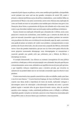 15
responsável pela riqueza ou pobreza, assim como também pela igualdade e desigualdade
social, portanto esse autor será um dos grandes visionários do século XX, sendo o
primeiro a detectar problemas acerca da política estadunidense, como também falhas no
pensamento de Misses e de outros economistas, assim como ofereceu uma explicação de
como um Estado em meio ao caos poderia criar medidas para solucionar uma grave crise
financeira, dessa forma, os pensamentos de Keynes são refutados até os dias atuais, bem
como os que discordam também usam sua teoria para explicar problemas econômicos.
Keynes iniciará sua explicação afirmando que a demanda não é infinita, assim como
pensavam a maioria dos economistas, como também, que o aumento da oferta não irá
gerar um mercado consumidor capaz de absorver esses produtos, portanto um aumento
sem precedentes da oferta sem a existência de uma demanda capaz de suprir, ocasionaria
uma queda de preços na tentativa de vender esses produtos, consequentemente se esses
produtos não fossem absorvidos, eles não seriam mais comprado das fábricas, diminuindo
assim o lucro dos grandes empresários, que por sua vez iriam cortar gastos afim de não
terem prejuízos ocasionando desemprego, esses desempregados só consumiriam o
essencial, gerando esse grande ciclo que culminaria com a falência da fábrica e
desemprego em massa.
O exemplo demonstrado, visa oferecer as eventuais consequências de uma política
econômica voltada para a oferta sem preocupação com a demanda, fato pela qual Keynes
criticará duramente, assim como, defenderia um equilíbrio da taxa de juros pelo governo,
o que impediria vultuosos empréstimos para a iniciativa privada, que investiria no
aumento de sua produtividade sem ter um mercado consumidor capaz de absorver esses
produtos.
O autor mencionaria cinco grandes características sobre seu trabalho, tendo como base
o seu livro mais famoso: “ A teoria Geral do Emprego, do Juro e da Moeda”, ele deixaria
exposto suas ideias desde a importância do lastro da moeda, explicando vantagens e
desvantagens acerca da valorização e desvalorização monetária até como o governo
poderia regular o mercado afins de gerar desenvolvimento setores, além de conciliar
questões como emprego e renda, controlando problemas como a inflação e a deflação,
impedindo grandes variações no mercado e possíveis crises financeiras ocasionadas pelo
desequilíbrio entre os diversos fatores que constituem a macroeconomia.
 