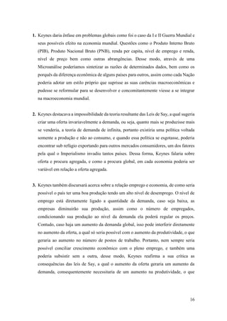 16
1. Keynes daria ênfase em problemas globais como foi o caso da I e II Guerra Mundial e
seus possíveis efeito na economia mundial. Questões como o Produto Interno Bruto
(PIB), Produto Nacional Bruto (PNB), renda per capita, nível de emprego e renda,
nível de preço bem como outras abrangências. Desse modo, através de uma
Microanálise poderíamos sintetizar as razões de determinados dados, bem como os
porquês da diferença econômica de alguns países para outros, assim como cada Nação
poderia adotar um estilo próprio que suprisse as suas carências macroeconômicas e
pudesse se reformular para se desenvolver e concomitantemente viesse a se integrar
na macroeconomia mundial.
2. Keynes destacava a impossibilidade da teoria resultante das Leis de Say, a qual sugeria
criar uma oferta invariavelmente a demanda, ou seja, quanto mais se produzisse mais
se venderia, a teoria de demanda de infinita, portanto existiria uma política voltada
somente a produção e não ao consumo, e quando essa política se esgotasse, poderia
encontrar sub refúgio exportando para outros mercados consumidores, um dos fatores
pela qual o Imperialismo invadiu tantos países. Dessa forma, Keynes falaria sobre
oferta e procura agregada, e como a procura global, em cada economia poderia ser
variável em relação a oferta agregada.
3. Keynes também discursará acerca sobre a relação emprego e economia, de como seria
possível o país ter uma boa produção tendo um alto nível de desemprego. O nível de
emprego está diretamente ligado a quantidade da demanda, caso seja baixa, as
empresas diminuirão sua produção, assim como o número de empregados,
condicionando sua produção ao nível da demanda ela poderá regular os preços.
Contudo, caso haja um aumento da demanda global, isso pode interferir diretamente
no aumento da oferta, a qual só seria possível com o aumento da produtividade, o que
geraria ao aumento no número de postos de trabalho. Portanto, nem sempre seria
possível conciliar crescimento econômico com o pleno emprego, e também uma
poderia subsistir sem a outra, desse modo, Keynes reafirma a sua crítica as
consequências das leis de Say, a qual o aumento da oferta geraria um aumento da
demanda, consequentemente necessitaria de um aumento na produtividade, o que
 