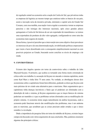 18
de regulação estatal na economia seria a nação da Coréia do Sul, que privatizou todas
as empresas de logística ao mesmo tempo que estatizou todos os bancos do seu país,
assim a inovação seria da iniciativa privada, entretanto o capital seria do Estado Sul
Coreano, com essa medida, essa nação visava regular a economia e tornar as empresas
parceiras e não inimigas dos interesses nacionais, após cinco grandes planos
quinquenais a Coréia do Sul deixou de ser um exportador de manufaturas e se tornou
uma exportadora de produtos de alto valor agregado, configurando-se como uma das
economias mais seguras do mundo.
Dessa forma, é possível perceber que a intervenção tem como objetivo fazer prevalecer
os interesses do povo de uma determinada nação, inviabilizando políticas empresariais
que visem o lucro desenfreado com o consequente empobrecimento nacional ou com
possíveis prejuízos ao Estado, buscando assim conciliar os níveis de emprego e de
renda.
9. CONTROVÉRSIAS
Existem dois ângulos opostos em torno da controvérsia sobre o trabalho de John
Maynard Keynes. O primeiro, que acabou se tornando uma forma muito extremada de
crítica sobre seu trabalho é a acusação de Keynes ter atacado o sistema capitalista, assim
como Karl Marx o tinha feito 75 anos antes. Na verdade, as abordagens desses dois
economistas sobre o capitalismo foram bem diferentes, podendo se dizer que Keynes está
mais próximo de ter criado uma alternativa para o marxismo. Marx argumentava que o
capitalismo tinha doenças inevitáveis e fatais que só poderiam ser eliminadas com a
demolição de todo o sistema, já Keynes argumentava que os traços básicos do sistema
poderiam ser mantidos e o que os problemas seriam eliminados com as modificações do
próprio sistema. A economia mista surgiu naturalmente da análise keynesiana, onde a
economia pode funcionar através das modificações dos problemas, mas é um anátema
para os marxistas, que acreditam que as coisas precisam andar erradas e que o único
remédio é a revolução.
Dada a importância de pesquisa feita em torno do trabalho de Keynes, existem largos
campos de discussão com vários argumentos de suas conclusões. Mas, podemos enumerar
algumas das principais críticas:
 