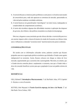 19
1. A teoria de Keynes se interessa pelos problemas a curto prazo e se localiza num mundo
de concorrência pura, onde não aparecem as estruturas de mercado, apresentadas na
vida real pelas modernas sociedades anônimas.
2. A teoria baseia-se em generalizações “psicológicas” um tanto toscas, inadequadas às
complexidades do comportamento econômico.
3. A teoria não reconhece algumas das dificuldades inerentes à aplicação das despesas
do governo, dos tributos e das políticas monetárias na solução do desemprego.
Dito isso, chegamos a uma conclusão que não oferece dúvidas: a teoria de Keynes teve
um enorme impacto sobre o desenvolvimento do estudo da Economia nos últimos trinta
anos e influenciou a chamada “economia mista” atual da maioria dos países ocidentais.
CONSIDERAÇÕES FINAIS
De acordo com as informações colocadas acima, podemos concluir que Keynes
propunha uma nova organização político-econômica que defendia o Estado como agente
indispensável na economia. Assim, Keynes colocava em cheque as ideias do livre
mercado, argumentando que a economia não é autorregulada. Não dizia, no entanto, que
o Estado deveria controlar plena e amplamente a economia, mas que o Estado tinha o
dever de conceder benefícios sociais para que a população tivesse um padrão mínimo de
vida.
REFERÊNCIAS
GILL, Richard T. Introdução a Macroeconomia. 1° ed. São Paulo: Atlas, 1975. Capítulo
6 - Keynes e a nova Economia.
KEYNES, John Maynard. A Teoria Geral do emprego, do Juro e da Moeda. 2° ed.
São Paulo: Nova Cultura, 1985.
 