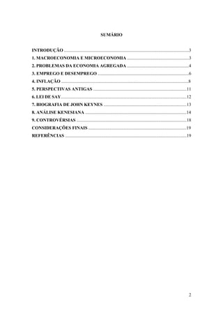 2
SUMÁRIO
INTRODUÇÃO ...............................................................................................................3
1. MACROECONOMIA E MICROECONOMIA .......................................................3
2. PROBLEMAS DA ECONOMIA AGREGADA .......................................................4
3. EMPREGO E DESEMPREGO .................................................................................6
4. INFLAÇÃO .................................................................................................................8
5. PERSPECTIVAS ANTIGAS ...................................................................................11
6. LEI DE SAY................................................................................................................12
7. BIOGRAFIA DE JOHN KEYNES ..........................................................................13
8. ANÁLISE KENESIANA ..........................................................................................14
9. CONTROVÉRSIAS ..................................................................................................18
CONSIDERAÇÕES FINAIS .......................................................................................19
REFERÊNCIAS ............................................................................................................19
 
