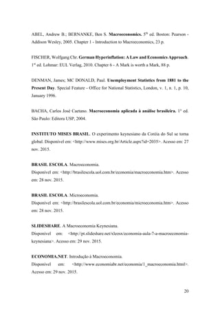 20
ABEL, Andrew B.; BERNANKE, Ben S. Macroeconomics. 5th
ed. Boston: Pearson -
Addison Wesley, 2005. Chapter 1 - Introduction to Macroeconomics, 23 p.
FISCHER, Wolfgang Chr. German Hyperinflation: A Law and Economics Approach.
1st
ed. Lohmar: EUL Verlag, 2010. Chapter 6 - A Mark is worth a Mark, 88 p.
DENMAN, James; MC DONALD, Paul. Unemployment Statistics from 1881 to the
Present Day. Special Feature - Office for National Statistics, London, v. 1, n. 1, p. 10,
January 1996.
BACHA, Carlos José Caetano. Macroeconomia aplicada à análise brasileira. 1° ed.
São Paulo: Editora USP, 2004.
INSTITUTO MISES BRASIL. O experimento keynesiano da Coréia do Sul se torna
global. Disponível em: <http://www.mises.org.br/Article.aspx?id=2035>. Acesso em: 27
nov. 2015.
BRASIL ESCOLA. Macroeconomia.
Disponível em: <http://brasilescola.uol.com.br/economia/macroeconomia.htm>. Acesso
em: 28 nov. 2015.
BRASIL ESCOLA. Microeconomia.
Disponível em: <http://brasilescola.uol.com.br/economia/microeconomia.htm>. Acesso
em: 28 nov. 2015.
SLIDESHARE. A Macroeconomia Keynesiana.
Disponível em: <http://pt.slideshare.net/xleosx/economia-aula-7-a-macroeconomia-
keynesiana>. Acesso em: 29 nov. 2015.
ECONOMIA.NET. Introdução à Macroeconomia.
Disponível em: <http://www.economiabr.net/economia/1_macroeconomia.html>.
Acesso em: 29 nov. 2015.
 