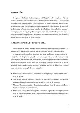3
INTRODUÇÃO
O seguinte trabalho é fruto de uma pesquisa bibliográfica sobre o capítulo 6 “Keynes
e a nova economia” do livro “Introdução à Macroeconomia” de Richard T. Gill, que reúne
questões sobre macroeconomia e microeconomia, a nova economia e o enfoque nos
problemas de forma agregada, de acordo com as teorias de John Maynard Keynes. Nele
estão contidas informações sobre as questões da inflação nos Estados Unidos, emprego e
desemprego, Lei de Say, biografia de Keynes e por fim, a análise Keynesiana, que é o
conjunto de ideias que propõem a intervenção estatal na vida econômica com o objetivo
de a conduzir a um regime de pleno emprego.
1. MACROECONOMIA E MICROECONOMIA
Até o começo de 1930, o que existia era a análise Econômica, ou teoria econômica. A
partir desse período é que se fez a divisão entre macroeconomia e microeconomia.
A macroeconomia estuda a economia em geral analisando a determinação e o
comportamento dos grandes agregados como renda e produtos, níveis de preços, emprego
e desemprego, estoque de moeda, taxa de juros, balança de pagamentos e taxa de câmbio.
Possui algumas metas, como: aumentar o nível de empregos, estabilizar os preços,
distribuir renda, crescimento da economia e solucionar conflitos de objetivos. A estrutura
macroeconômica se compõe de cinco mercados:
 Mercado de Bens e Serviços: Determina o nível de produção agregada bem como o
nível de preços.
 Mercado de Trabalho: Admite a existência de um tipo de mão-de-obra independente
de características, determinando a taxa de salários e o nível de emprego.
 Mercado Monetário: Analisa a demanda da moeda e a oferta da mesma pelo Banco
Central que determina a taxa de juros.
 Mercado de Títulos: Analisa os agentes econômicos superavitários que possuem um
nível de gastos inferior a sua renda e deficitários que possuem gastos superiores ao seu
nível de renda.
 