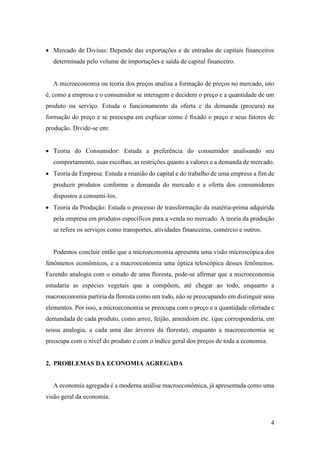 4
 Mercado de Divisas: Depende das exportações e de entradas de capitais financeiros
determinada pelo volume de importações e saída de capital financeiro.
A microeconomia ou teoria dos preços analisa a formação de preços no mercado, isto
é, como a empresa e o consumidor se interagem e decidem o preço e a quantidade de um
produto ou serviço. Estuda o funcionamento da oferta e da demanda (procura) na
formação do preço e se preocupa em explicar como é fixado o preço e seus fatores de
produção. Divide-se em:
 Teoria do Consumidor: Estuda a preferência do consumidor analisando seu
comportamento, suas escolhas, as restrições quanto a valores e a demanda de mercado.
 Teoria de Empresa: Estuda a reunião do capital e do trabalho de uma empresa a fim de
produzir produtos conforme a demanda do mercado e a oferta dos consumidores
dispostos a consumi-los.
 Teoria da Produção: Estuda o processo de transformação da matéria-prima adquirida
pela empresa em produtos específicos para a venda no mercado. A teoria da produção
se refere os serviços como transportes, atividades financeiras, comércio e outros.
Podemos concluir então que a microeconomia apresenta uma visão microscópica dos
fenômenos econômicos, e a macroeconomia uma óptica telescópica desses fenômenos.
Fazendo analogia com o estudo de uma floresta, pode-se afirmar que a microeconomia
estudaria as espécies vegetais que a compõem, até chegar ao todo, enquanto a
macroeconomia partiria da floresta como um todo, não se preocupando em distinguir seus
elementos. Por isso, a microeconomia se preocupa com o preço e a quantidade ofertada e
demandada de cada produto, como arroz, feijão, amendoim etc. (que corresponderia, em
nossa analogia, a cada uma das árvores da floresta), enquanto a macroeconomia se
preocupa com o nível do produto e com o índice geral dos preços de toda a economia.
2. PROBLEMAS DA ECONOMIA AGREGADA
A economia agregada é a moderna análise macroeconômica, já apresentada como uma
visão geral da economia.
 
