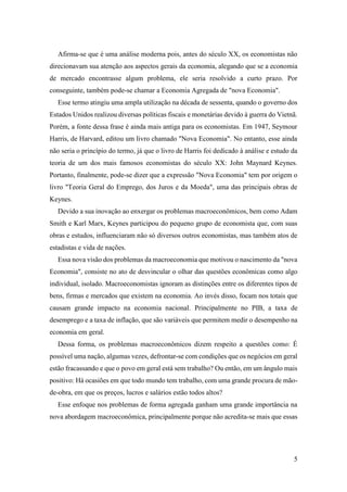 5
Afirma-se que é uma análise moderna pois, antes do século XX, os economistas não
direcionavam sua atenção aos aspectos gerais da economia, alegando que se a economia
de mercado encontrasse algum problema, ele seria resolvido a curto prazo. Por
conseguinte, também pode-se chamar a Economia Agregada de "nova Economia".
Esse termo atingiu uma ampla utilização na década de sessenta, quando o governo dos
Estados Unidos realizou diversas políticas fiscais e monetárias devido à guerra do Vietnã.
Porém, a fonte dessa frase é ainda mais antiga para os economistas. Em 1947, Seymour
Harris, de Harvard, editou um livro chamado "Nova Economia". No entanto, esse ainda
não seria o princípio do termo, já que o livro de Harris foi dedicado à análise e estudo da
teoria de um dos mais famosos economistas do século XX: John Maynard Keynes.
Portanto, finalmente, pode-se dizer que a expressão "Nova Economia" tem por origem o
livro "Teoria Geral do Emprego, dos Juros e da Moeda", uma das principais obras de
Keynes.
Devido a sua inovação ao enxergar os problemas macroeconômicos, bem como Adam
Smith e Karl Marx, Keynes participou do pequeno grupo de economista que, com suas
obras e estudos, influenciaram não só diversos outros economistas, mas também atos de
estadistas e vida de nações.
Essa nova visão dos problemas da macroeconomia que motivou o nascimento da "nova
Economia", consiste no ato de desvincular o olhar das questões econômicas como algo
individual, isolado. Macroeconomistas ignoram as distinções entre os diferentes tipos de
bens, firmas e mercados que existem na economia. Ao invés disso, focam nos totais que
causam grande impacto na economia nacional. Principalmente no PIB, a taxa de
desemprego e a taxa de inflação, que são variáveis que permitem medir o desempenho na
economia em geral.
Dessa forma, os problemas macroeconômicos dizem respeito a questões como: É
possível uma nação, algumas vezes, defrontar-se com condições que os negócios em geral
estão fracassando e que o povo em geral está sem trabalho? Ou então, em um ângulo mais
positivo: Há ocasiões em que todo mundo tem trabalho, com uma grande procura de mão-
de-obra, em que os preços, lucros e salários estão todos altos?
Esse enfoque nos problemas de forma agregada ganham uma grande importância na
nova abordagem macroeconômica, principalmente porque não acredita-se mais que essas
 