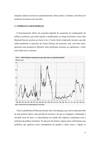 6
situações sempre resolvam-se automaticamente. Desse modo, é evidente a relevância do
estudo da economia como um todo.
3. EMPREGO E DESEMPREGO
O funcionamento efetivo da economia depende do casamento de configurações da
política econômica, que estão sujeitas a modificações, ao longo da história, como John
Maynard Keynes mostrou ao trazer à luz a Teoria Geral (criada pelo mesmo), que não
refuta totalmente os preceitos da Teoria Clássica da economia, mas, com base neles,
apresenta uma perspectiva diferente sobre problemas inerentes ao capitalismo e sobre
como lidar com os mesmos.
Entre os problemas da Macroeconomia está o desemprego, que é provocado pela falta
de uma procura efetiva, num período de incerteza, em que se conjugam a obstinação a
elevadas taxas de juros e a desconfiança do mundo dos negócios, juntamente com a
ineficácia da política monetária. No decorrer da história, alguns países enfrentaram esse
problema, que apareceu como consequência de grandes e duras crises, e alguns se
 