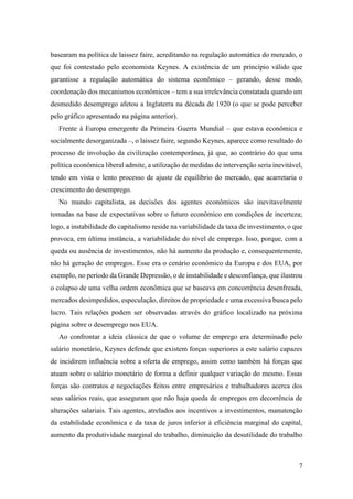 7
basearam na política de laissez faire, acreditando na regulação automática do mercado, o
que foi contestado pelo economista Keynes. A existência de um princípio válido que
garantisse a regulação automática do sistema econômico – gerando, desse modo,
coordenação dos mecanismos econômicos – tem a sua irrelevância constatada quando um
desmedido desemprego afetou a Inglaterra na década de 1920 (o que se pode perceber
pelo gráfico apresentado na página anterior).
Frente à Europa emergente da Primeira Guerra Mundial – que estava econômica e
socialmente desorganizada –, o laissez faire, segundo Keynes, aparece como resultado do
processo de involução da civilização contemporânea, já que, ao contrário do que uma
política econômica liberal admite, a utilização de medidas de intervenção seria inevitável,
tendo em vista o lento processo de ajuste de equilíbrio do mercado, que acarretaria o
crescimento do desemprego.
No mundo capitalista, as decisões dos agentes econômicos são inevitavelmente
tomadas na base de expectativas sobre o futuro econômico em condições de incerteza;
logo, a instabilidade do capitalismo reside na variabilidade da taxa de investimento, o que
provoca, em última instância, a variabilidade do nível de emprego. Isso, porque, com a
queda ou ausência de investimentos, não há aumento da produção e, consequentemente,
não há geração de empregos. Esse era o cenário econômico da Europa e dos EUA, por
exemplo, no período da Grande Depressão, o de instabilidade e desconfiança, que ilustrou
o colapso de uma velha ordem econômica que se baseava em concorrência desenfreada,
mercados desimpedidos, especulação, direitos de propriedade e uma excessiva busca pelo
lucro. Tais relações podem ser observadas através do gráfico localizado na próxima
página sobre o desemprego nos EUA.
Ao confrontar a ideia clássica de que o volume de emprego era determinado pelo
salário monetário, Keynes defende que existem forças superiores a este salário capazes
de incidirem influência sobre a oferta de emprego, assim como também há forças que
atuam sobre o salário monetário de forma a definir qualquer variação do mesmo. Essas
forças são contratos e negociações feitos entre empresários e trabalhadores acerca dos
seus salários reais, que asseguram que não haja queda de empregos em decorrência de
alterações salariais. Tais agentes, atrelados aos incentivos a investimentos, manutenção
da estabilidade econômica e da taxa de juros inferior à eficiência marginal do capital,
aumento da produtividade marginal do trabalho, diminuição da desutilidade do trabalho
 