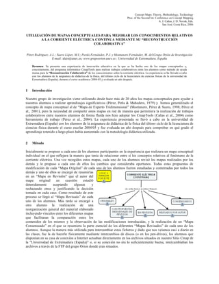 Concept Maps: Theory, Methodology, Technology
                                                                                       Proc. of the Second Int. Conference on Concept Mapping
                                                                                                                  A. J. Cañas, J. D. Novak, Eds.
                                                                                                                     San José, Costa Rica, 2006


UTILIZACIÓN DE MAPAS CONCEPTUALES PARA MEJORAR LOS CONOCIMIENTOS RELATIVOS
       A LA CORRIENTE ELÉCTRICA CONTINUA MEDIANTE SU “RECONSTRUCCIÓN
                               COLABORATIVA”


Pérez Rodríguez, A.L.; Suero López, M.I.; Pardo Fernández, P.J. y Montanero Fernández, M. del Grupo Orión de Investigación
                   E-mail: aluis@unex.es; www.grupoorion.unex.es ; Universidad de Extremadura, España

    Resumen. Se presenta una experiencia de innovación educativa en la que se ha hecho uso de los mapas conceptuales y,
    concretamente, del programa informático CmapTools para realizar trabajos colaborativos entre los alumnos como método de ayuda
    mutua para la “Reconstrucción Colaborativa” de los conocimientos sobre la corriente eléctrica. La experiencia se ha llevado a cabo
    con los alumnos de la asignatura de didáctica de la física, del último ciclo de la licenciatura de ciencias físicas de la universidad de
    Extremadura (España), durante el curso académico 2004-05 y evaluada un año después.


1   Introducción

Nuestro grupo de investigación viene utilizando desde hace más de 20 años los mapas conceptuales para ayudar a
nuestros alumnos a realizar aprendizajes significativos (Pérez, Peña & Mahedero, 1979) y hemos generalizado el
concepto de mapa conceptual al de “Mapa de Experto Tridimensional” (Montanero, Pérez & Suero, 1998; Pérez et
al., 2001), pero la necesidad de compartir estos mapas en red de manera que permitiera la realización de trabajos
colaborativos entre nuestros alumnos de forma fluida nos hizo adoptar los CmapTools (Cañas et al., 2004) como
herramienta de trabajo (Pérez et al., 2004). La experiencia presentada se llevó a cabo en la universidad de
Extremadura (España) con los alumnos de la asignatura de didáctica de la física del último ciclo de la licenciatura de
ciencias física durante el curso escolar 2004/05 y fue evaluada un año después para comprobar en qué grado el
aprendizaje retenido a largo plazo había aumentado con la metodología didáctica utilizada.


2   Método

Inicialmente se propuso a cada uno de los alumnos participantes en la experiencia que realizara un mapa conceptual
individual en el que reflejara la manera que tenía de relacionar entre sí los conceptos relativos al fenómeno de la
corriente eléctrica. Una vez recogidos estos mapas, cada uno de los alumnos revisó los mapas realizados por los
demás y le propuso a cada uno de ellos los cambios que consideraba oportunos. Todas estas propuestas de
modificación de cada “Mapa Original” de cada uno de los alumnos fueron estudiadas y comentadas por todos los
demás y uno de ellos se encargó de resumirlas
en un “Mapa en Revisión” que el autor del
mapa      original    en    cuestión     estudió
detenidamente       aceptando      algunas     y
rechazando otras y justificando la decisión
tomada en cada caso. Como resultado de este
proceso se llegó al “Mapa Revisado” de cada
uno de los alumnos. Más tarde se encargó a
otro alumno la realización de una
reorganización general del material elaborado
incluyendo vínculos entre los diferentes mapas
que facilitaran la comparación entre los
contenidos de los mismos y la observación de las modificaciones introducidas, y la realización de un “Mapa
Consensuado” en el que se resumiera la parte esencial de los diferentes “Mapas Revisados” de cada uno de los
alumnos. Aunque la manera más utilizada para intercambiar estos ficheros y dado que nos veíamos casi a diario en
las clases, fue la de hacerlo físicamente mediante intercambios de discos (o en los pen-drives), los alumnos que
disponían en su casa de conexión a Internet actuaban directamente en los archivos situados en nuestro Sitio Cmap de
la “Universidad de Extremadura (España)” o, si su conexión no era lo suficientemente buena, intercambiaban los
archivos a través de la FTP del grupo Orion donde eran situados.