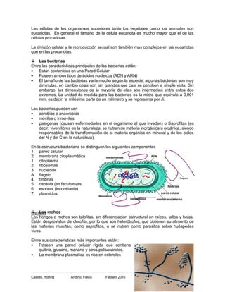 Las células de los organismos superiores tanto los vegetales como los animales son
eucariotas. En general el tamaño de la célula eucariota es mucho mayor que el de las
células procariotas.

La división celular y la reproducción sexual son también más complejos en las eucariotas
que en las procariotas.

    Las bacterias
Entre las características principales de las bacterias están:
    Están contenidas en una Pared Celular
    Poseen ambos tipos de ácidos nucleicos (ADN y ARN)
    El tamaño de las bacterias varía mucho según la especie; algunas bacterias son muy
    diminutas, en cambio otras son tan grandes que casi se perciben a simple vista. Sin
    embargo, las dimensiones de la mayoría de ellas son intermedias entre estos dos
    extremos. La unidad de medida para las bacterias es la micra que equivale a 0,001
    mm, es decir, la milésima parte de un milímetro y se representa por Ji.

Las bacterias pueden ser:
    aerobias o anaerobias
    móviles o inmóviles
    patógenas (causan enfermedades en el organismo al que invaden) o Saprofitas (es
    decir, viven libres en la naturaleza, se nutren de materia inorgánica u orgánica, siendo
    responsables de la transformación de la materia orgánica en mineral y de los ciclos
    del N y del C en la naturaleza).

En la estructura bacteriana se distinguen los siguientes componentes
1. pared celular
2. membrana citoplasmática
1. citoplasma
2. ribosomas
3. nucleoide
A. flagelo
4. fimbrias
5. capsula (en facultativas
6. esporas (inconstante)
7. plasmidos



Los mohos mohos
     Los
Los hongos o mohos son talofitas, sin diferenciación estructural en raíces, tallos y hojas.
Están desprovistos de clorofila, por lo que son heterótrofos, que obtienen su alimento de
las materias muertas, como saprofitos, o se nutren como parásitos sobre huéspedes
vivos.

Entre sus características más importantes están:
    Poseen una pared celular rígida que contiene
    quitina, glucano, manano y otros polisacáridos.
    La membrana plasmática es rica en esteroles



                                                                                          9
Castillo, Yorling     Andino, Flavia      Febrero 2010
 