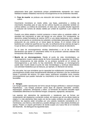 estacionaria tiene gran importancia porque probablemente represente con mayor
   fidelidad el estado metabólico real de los microorganismos en los ambientes naturales.

   4.- Fase de muerte: se produce una reducción del número de bacterias viables del
       cultivo.

   Crecimiento microbiano en medio sólido. Las fases, parámetros y cinética de
   crecimiento discutidas para el caso de los cultivos líquidos se presentan también en
   cultivos sólidos. La cinética de crecimiento, en este caso, se puede estudiar siguiendo
   la evolución del número de células viables por unidad de superficie o por unidad de
   masa.

   Cuando una célula aislada e inmóvil comienza a crecer sobre un substrato sólido, el
   resultado del crecimiento al cabo del tiempo es una colonia. Por consiguiente, se
   denomina unidad formadora de colonia (UFC) a una célula bacteriana viva y aislada
   que si se encuentra en condiciones de substrato y ambientales adecuadas da lugar a la
   producción de una colonia en un breve lapso de tiempo. Si el número inicial de
   bacterias por unidad de superficie es muy alto, la confluencia de las colonias da lugar a
   lo que se llama un césped cuando se realizan los cultivos en placas de laboratorio.

   En el caso de microorganismos móviles (deslizantes) o en el de los hongos
   filamentosos que tienen un crecimiento trófico no se producen colonias aisladas sino
   formaciones más difusas o miceliares.

 Muerte de un microorganismo. Desde el punto de vista microbiológico, un
  microorganismo muere cuando pierde de forma irreversible la capacidad de dividirse.
  Como consecuencia de esta pérdida, no se produce aumento en el número de
  microorganismos y, por tanto, no hay crecimiento. Sin embargo, un microorganismo
  puede estar muerto desde el punto de vista microbiológico y continuar desarrollando
  una actividad metabólica que se traduzca, por ejemplo, en liberación de toxinas.

Por otra parte, hay que considerar que la capacidad de multiplicación (crecimiento) de un
microorganismo puede verse transitoriamente afectada por lesiones o por las condiciones
físicas o químicas del entorno. En estos casos, podríamos considerar como muertos
microorganismos que pueden reanudar su crecimiento si las condiciones son de nuevo
favorables.


    Hongos
Los hongos pueden reproducirse de forma sexual (hongos perfectos) o asexual (hongos
Imperfectos). Los hongos producen varios tipos de esporas asexuales: conidias,
esporangios, zoosporas, artrosporas y oidios. La formación de esporas sexuales sigue
modalidades diferentes en los distintos hongos: zoosporas, zigosporas, ascosporas.

Las esporas son elementos de reproducción y resistencia que se forman por
condensación del citoplasma y contenido nuclear, de manera que de una célula madre se
origina 4 o más elementos hijos (cada uno de los cuales contiene una parte del núcleo
primitivo); las esporas están envueltas por una cubierta resistente (consistente en 2
membranas, una interna y otra externa) y pueden albergar una o más células divididas por
septos. Poseen un esporo germinativo de donde surgirá una nueva hifa en el momento
del desarrollo. Se distinguen los siguientes tipos:

                                                                                         17
Castillo, Yorling     Andino, Flavia      Febrero 2010
 