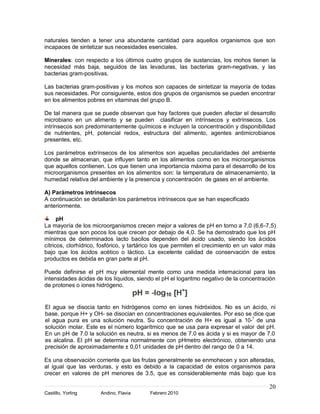 naturales tienden a tener una abundante cantidad para aquellos organismos que son
incapaces de sintetizar sus necesidades esenciales.

Minerales: con respecto a los últimos cuatro grupos de sustancias, los mohos tienen la
necesidad más baja, seguidos de las levaduras, las bacterias gram-negativas, y las
bacterias gram-positivas.

Las bacterias gram-positivas y los mohos son capaces de sintetizar la mayoría de todas
sus necesidades. Por consiguiente, estos dos grupos de organismos se pueden encontrar
en los alimentos pobres en vitaminas del grupo B.

De tal manera que se puede observan que hay factores que pueden afectar el desarrollo
microbiano en un alimento y se pueden clasificar en intrínsecos y extrínsecos. Los
intrínsecos son predominantemente químicos e incluyen la concentración y disponibilidad
de nutrientes, pH, potencial redox, estructura del alimento, agentes antimicrobianos
presentes, etc.

Los parámetros extrínsecos de los alimentos son aquellas peculiaridades del ambiente
donde se almacenan, que influyen tanto en los alimentos como en los microorganismos
que aquellos contienen. Los que tienen una importancia máxima para el desarrollo de los
microorganismos presentes en los alimentos son: la temperatura de almacenamiento, la
humedad relativa del ambiente y la presencia y concentración de gases en el ambiente.

A) Parámetros intrínsecos
A continuación se detallarán los parámetros intrínsecos que se han especificado
anteriormente.

      pH
La mayoría de los microorganismos crecen mejor a valores de pH en torno a 7,0 (6,6-7,5)
mientras que son pocos los que crecen por debajo de 4,0. Se ha demostrado que los pH
mínimos de determinados lacto bacilos dependen del ácido usado, siendo los ácidos
cítricos, clorhídrico, fosfórico, y tartárico los que permiten el crecimiento en un valor más
bajo que los ácidos acético o láctico. La excelente calidad de conservación de estos
productos es debida en gran parte al pH.

Puede definirse el pH muy elemental mente como una medida internacional para las
intensidades ácidas de los líquidos, siendo el pH el logaritmo negativo de la concentración
de protones o iones hidrógeno.


El agua se disocia tanto en hidrógenos como en iones hidróxidos. No es un ácido, ni
base, porque H+ y OH- se disocian en concentraciones equivalentes. Por eso se dice que
el agua pura es una solución neutra. Su concentración de H+ es igual a 10-7 de una
solución molar. Este es el número logarítmico que se usa para expresar el valor del pH.
En un pH de 7.0 la solución es neutra, si es menos de 7.0 es ácida y si es mayor de 7.0
es alcalina. El pH se determina normalmente con pHmetro electrónico, obteniendo una
precisión de aproximadamente ± 0,01 unidades de pH dentro del rango de 0 a 14.

Es una observación corriente que las frutas generalmente se enmohecen y son alteradas,
al igual que las verduras, y esto es debido a la capacidad de estos organismos para
crecer en valores de pH menores de 3.5, que es considerablemente más bajo que los

                                                                                          20
Castillo, Yorling     Andino, Flavia      Febrero 2010
 