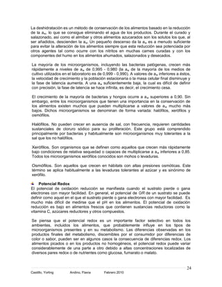 La deshidratación es un método de conservación de los alimentos basado en la reducción
de la aw, lo que se consigue eliminando el agua de los productos. Durante el curado y
salazonado, así como el almíbar y otros alimentos azucarados son los solutos los que, al
ser añadidos, descienden la a w. Un pequeño descenso da la a w es a menudo suficiente
para evitar la alteración de los alimentos siempre que esta reducción sea potenciada por
otros agentes tal como ocurre con los nitritos en muchas carnes curadas y con los
componentes del humo en los alimentos ahumados, salazonados y desecados.

La mayoría de los microorganismos, incluyendo las bacterias patógenas, crecen más
rápidamente a niveles de a w de 0,995 - 0,980 (la aw de la mayoría de los medios de
cultivo utilizados en el laboratorio es de 0,999 - 0,990). A valores de aw inferiores a éstos,
la velocidad de crecimiento y la población estacionaria o la masa celular final disminuye y
la fase de latencia aumenta. A una aw suficientemente baja, la cual es difícil de definir
con precisión, la fase de latencia se hace infinita, es decir, el crecimiento cesa.

El crecimiento de la mayoría de bacterias y hongos ocurre a a w superiores a 0,90. Sin
embargo, entre los microorganismos que tienen una importancia en la conservación de
los alimentos existen muchos que pueden multiplicarse a valores de a w mucho más
bajos. Dichos microorganismos se denominan de forma variada: halófilos, xerófilos y
osmófilos.

Halófilos. No pueden crecer en ausencia de sal, con frecuencia, requieren cantidades
sustanciales de cloruro sódico para su proliferación. Este grupo está comprendido
principalmente por bacterias y habitualmente son microorganismos muy tolerantes a la
sal que los no halófilos.

Xerófilos. Son organismos que se definen como aquellos que crecen más rápidamente
bajo condiciones de relativa sequedad o capaces de multiplicarse a a w inferiores a 0,85.
Todos los microorganismos xerófilos conocidos son mohos o levaduras.

Osmófilos. Son aquellos que crecen en hábitats con altas presiones osmóticas. Este
término se aplica habitualmente a las levaduras tolerantes al azúcar y es sinónimo de
xerófilo.

     Potencial Redox
El potencial de oxidación reducción se manifiesta cuando el sustrato pierde o gana
electrones con mayor facilidad. En general, el potencial de O/R de un sustrato se puede
definir como aquel en el que el sustrato pierde o gana electrones con mayor facilidad. Es
mucho más difícil de medirse que el pH en los alimentos. El potencial de oxidación
reducción es bajo en alimentos frescos que contienen sustancias reductoras como la
vitamina C, azúcares reductores y otros compuestos.

Se piensa que el potencial redox es un importante factor selectivo en todos los
ambientes, incluidos los alimentos, que probablemente influye en los tipos de
microorganismos presentes y en su metabolismo. Las diferencias observadas en los
productos finales del metabolismo, discernibles por el consumidor por diferencias de
color o sabor, pueden ser en algunos casos la consecuencia de diferencias redox. Los
alimentos picados o en los productos no homogéneos, el potencial redox puede variar
considerablemente de una parte a otro debido a altas concentraciones localizadas de
diversos pares redox o de nutrientes como glucosa, fumarato o malato.


                                                                                           24
Castillo, Yorling     Andino, Flavia      Febrero 2010
 