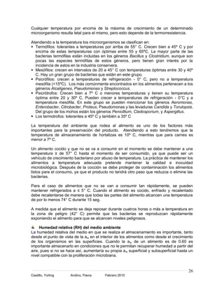 Cualquier temperatura por encima de la máxima de crecimiento de un determinado
microorganismo resulta letal para el mismo, pero esto depende de la termorresistencia.

Atendiendo a la temperatura los microorganismos se clasifican en:
 Termófilos: tolerantes a temperaturas por arriba de 55° C. Crecen bien a 45º C y por
  encima de estas temperaturas con óptimas entre 55 y 65ºC. La mayor parte de las
  bacterias termófilas están incluidas en los géneros Bacillus y Clostridium, aunque son
  pocas las especies termófilas de estos géneros, pero tienen gran interés por la
  incidencia de estos en la industria conservera.
 Mesófilos: crecen en intervalos de 20 a 45° C con temperaturas óptimas entre 30 y 40º
  C. Hay un gran grupo de bacterias que están en este grupo.
 Psicrófilos: crecen a temperaturas de refrigeración - 0° C, pero no a temperatura
  mesófila (<15ºC). Los más comúnmente encontrados en los alimentos pertenecen a los
  géneros Alcaligenes, Pseudomonas y Streptococcus.
 Psicrótrofos: Crecen bien a 7º C o menores temperaturas y tienen su temperatura
  óptima entre 20 y 30º C. Pueden crecer a temperaturas de refrigeración - 0°C y a
  temperatura mesófila. En este grupo se pueden mencionar los géneros Aeromonas,
  Enterobacter, Citrobacter, Proteus, Pseudomonas y las levaduras Candida y Torulopsis.
  Del grupo de los mohos están los géneros Penicillium, Cladosporium, y Aspergillus.
 Los termotrofos: tolerantes a 45º C y también a 35º C

La temperatura del ambiente que rodea al alimento es uno de los factores más
importantes para la preservación del producto. Atendiendo a esto tendremos que la
temperatura de almacenamiento de hortalizas es 10º C, mientras que para carnes es
menor a 7º C.

Un alimento cocido y que no se va a consumir en el momento se debe mantener a una
temperatura ≥ de 57° C hasta el momento de ser consumido, ya que puede ser un
vehículo de crecimiento bacteriano por abuso de temperatura. La práctica de mantener los
alimentos a temperatura adecuada pretende mantener la calidad e inocuidad
microbiológica. Después de la cocción se debe proteger de contaminación los alimentos
listos para el consumo, ya que el producto no tendrá otro paso que reduzca o elimine las
bacterias.

Para el caso de alimentos que no se van a consumir tan rápidamente, se pueden
mantener refrigerados a ≤ 5° C. Cuando el alimento es cocido, enfriado y recalentado
debe recalentarse de manera que todas las partes del alimento alcancen una temperatura
de por lo menos 74° C durante 15 seg.

A medida que el alimento se deja reposar durante cuatros horas o más a temperatura en
la zona de peligro (42° C) permite que las bacterias se reproduzcan rápidamente
exponiendo el alimento para que se alcancen niveles peligrosos.

     Humedad relativa (RH) del medio ambiente
La humedad relativa del medio en que se realiza el almacenamiento es importante, tanto
desde el punto de vista de la a w en el interior de los alimentos como desde el crecimiento
de los organismos en las superficies. Cuando la a w de un alimento es de 0.60 es
importante almacenarlo en condiciones que no le permitan recuperar humedad a partir del
aire, pues si no se hace así, aumentaría su propia a w superficial y subsuperficial hasta un
nivel compatible con la proliferación microbiana.


                                                                                         26
Castillo, Yorling     Andino, Flavia      Febrero 2010
 