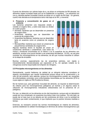 Cuando los alimentos con valores bajos de a w se sitúan en ambientes de RH elevada, los
alimentos captan humedad hasta que se ha establecido un equilibrio. Los alimentos con
una aw elevada pierden humedad cuando se sitúan en un medio de RH baja. En general,
cuanto más elevada es la temperatura tanto más baja es la RH, y viceversa.

     Presencia y concentración de gases en el
     ambiente
Las bacterias presentan una respuesta amplia y
variable al oxigeno libre, y sobre esta base se dividen
en cuatro grupos:
 Aerobias: bacterias que se desarrollan en presencia
  de oxigeno libre.
 Anaerobias: bacterias que se desarrollan en
  ausencia de oxígeno libre.
 Anaerobias facultativas: bacterias que se desarrollan
  tanto en ausencia como en presencia de oxigeno
  libre.
 Microaerofilas: bacterias que crecen en presencia de
  pequeñísimas cantidades de oxígeno libre.
Algunas bacterias tienen la facultad de crecer en
condiciones aeróbicas o anaeróbicas. Casi todos los
mohos y levaduras encontrados en el interior o en la superficie de los alimentos son
aeróbicos, aunque unos pocos tienden a ser anaerobios facultativos. El CO2, se usa para
controlar los microorganismos en los alimentos, de allí que muchas industrias lo utilicen
en la etapa de envasado.

Muchas enzimas, especialmente las de anaerobios estrictos, son rápida e
irreversiblemente desnaturalizadas por exposición al O2. Un ejemplo notable es la
nitrogenasa enzima responsable de la fijación de nitrógeno.

2.5 Principales microorganismos en los alimentos

Generalmente, cuando hablamos de calidad de un alimento debemos considerar el
aspecto microbiológico que resulta fundamental porque influye en la conservación y la
vida útil del producto, pero además, porque los microorganismos pueden ser causantes
de enfermedades conocidas como enfermedades transmitidas por los alimentos (ETA´s)
cuyas siglas en inglés es FBI (Foodborne illness).

De tal manera que, para garantizar inocuidad del alimento, se requiere la determinación
de criterios para los microorganismos patógenos y/o toxinas y en algunos casos la
utilización de microorganismos indicadores (relacionados con la presencia de un
patógeno).

Por eso, su detección en los alimentos es de vital importancia, aunque esto en laboratorio
puede ser muy complicado, en ocasiones muy lenta o bien muy costosa. Por otro lado, se
puede dar el caso que no se detecte por las condiciones de clima o por la cantidad de
individuos que están contaminando, lo que implicaría que no podrían tomarse medidas a
tiempo.

Entonces, es necesario conocer las normas microbiológicas en materia de alimentos,
quienes establecen la calidad microbiológica en términos de ciertos microorganismos que

                                                                                       27
Castillo, Yorling    Andino, Flavia      Febrero 2010
 