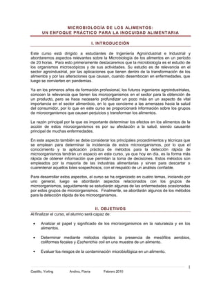 MIC ROB IOLOGÍA DE LOS AL IME NT OS:
        UN E NFOQUE PR ÁCT ICO P AR A L A INO C UID AD AL IME NT AR I A

                                        I. INTRODUCCIÓN

Este curso está dirigido a estudiantes de Ingeniería Agroindustrial e Industrial y
abordaremos aspectos relevantes sobre la Microbiología de los alimentos en un período
de 20 horas. Para esto primeramente destacaremos que la microbiología es el estudio de
los organismos microscópicos y de sus actividades. Su estudio es de relevancia en el
sector agroindustrial, por las aplicaciones que tienen dentro de la transformación de los
alimentos y por las alteraciones que causan, cuando desembocan en enfermedades, que
luego se convierten en pandemias.

Ya en los primeros años de formación profesional, los futuros ingenieros agroindustriales,
conocen la relevancia que tienen los microorganismos en el sector para la obtención de
un producto, pero se hace necesario profundizar un poco más en un aspecto de vital
importancia en el sector alimenticio, en lo que concierne a las amenazas hacia la salud
del consumidor, por lo que en este curso se proporcionará información sobre los grupos
de microorganismos que causan perjuicios y transforman los alimentos.

La razón principal por la que es importante determinar los efectos en los alimentos de la
acción de estos microorganismos es por su afectación a la salud, siendo causante
principal de muchas enfermedades.

En este aspecto también se debe considerar los principales procedimientos y técnicas que
se emplean para determinar la incidencia de estos microorganismos, por lo que el
conocimiento y la aplicación práctica de métodos para la detección rápida de
microorganismos tendrán un espacio en este curso, ya que hoy en día, es la forma más
rápida de obtener información que permitan la toma de decisiones. Estos métodos son
empleados por la mayoría de las industrias alimentarias y sirven para descartar o
cuarentenar aquellos lotes sospechosos, con el respaldo de un análisis confiable.

Para desarrollar estos aspectos, el curso se ha organizado en cuatro temas, iniciando por
uno general, luego se abordarán aspectos relacionados con los grupos de
microorganismos, seguidamente se estudiarán algunas de las enfermedades ocasionadas
por estos grupos de microorganismos. Finalmente, se abordarán algunos de los métodos
para la detección rápida de los microorganismos.


                                       II. OBJETIVOS
Al finalizar el curso, el alumno será capaz de:

       Analizar el papel y significado de los microorganismos en la naturaleza y en los
       alimentos.

       Determinar mediante métodos rápidos la presencia de mesófilos aerobios,
       coliformes fecales y Escherichia coli en una muestra de un alimento.

       Evaluar los riesgos de la contaminación microbiológica en un alimento.


                                                                                        1
Castillo, Yorling      Andino, Flavia       Febrero 2010
 