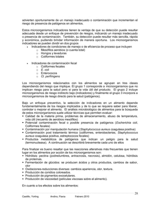 advierten oportunamente de un manejo inadecuado o contaminación que incrementan el
riesgo de presencia de patógenos en alimentos.

Estos microorganismos indicadores tienen la ventaja de que su detección puede resultar
adecuada desde un enfoque de prevención de riesgos, indicando un manejo inadecuado
o presencia de contaminación. También, su detección puede resultar más sencilla, rápida
y económica, pudiendo brindar información de manera oportuna. Los microorganismos
indicadores se pueden dividir en dos grupos
       Indicadores de condiciones de manejo o de eficiencia de proceso que incluyen
           o Mesófilos aerobios (o cuenta total)
           o Hongos y levaduras
           o Coliformes totales

         Indicadores de contaminación fecal
             o Coliformes fecales
             o E. coli
             o Enterococos
             o Cl. perfringens

Los microorganismos relacionados con los alimentos se agrupan en tres clases
dependiendo del riesgo que implique. El grupo 1 corresponde a microorganismos que no
implican riesgo para la salud pero sí para la vida útil del producto. El grupo 2 incluye
microorganismos de riesgo indirecto bajo (indicadores) y finalmente el grupo 3 incorpora a
microorganismos de riesgo directo para la salud (patógenos).

Bajo un enfoque preventivo, la selección de indicadores en un alimento depende
fundamentalmente de los riesgos implicados y de lo que se requiera saber para liberar,
controlar o mejorar el alimento. El análisis microbiológico de alimentos para la búsqueda
de estos microorganismos suele utilizar técnicas que permiten evaluar:
 Calidad de la materia prima, problemas de almacenamiento, abuso de temperatura,
  vida útil (recuento de aerobios mesófilos)
 Potencial contaminación fecal o posible presencia de patógenos (Escherichia coli,
  Coliformes fecales)
 Contaminación por manipulación humana (Staphylococcus aureus coagulasa positiva)
 Contaminación post tratamiento térmico (coliformes, enterobacterias, Staphylococcus
  aureus coagulasa positiva, estreptococos fecales)
 Productos metabólicos de patógenos que indican un peligro para la salud
  (termonucleasa). A continuación se describirá brevemente cada uno de ellos

Para finalizar es bueno resaltar que las reacciones alterativas más frecuentes que tienen
lugar en los alimentos por acción de los microorganismos son:
 Hidrólisis: pectina (podredumbres, antracnosis, necrosis), almidón, celulosa, hidrólisis
   de proteínas.
 Fermentación de glúcidos: se producen ácidos y otros productos, cambios de sabor,
   olor
 Oxidaciones-reducciones diversas: cambios apariencia, olor, textura.
 Producción de conidios coloreados.
 Producción de pigmentos exocelulares.
 Producción de viscosidad (películas viscosas sobre el alimento).

En cuanto a los efectos sobre los alimentos:

                                                                                       28
Castillo, Yorling      Andino, Flavia    Febrero 2010
 