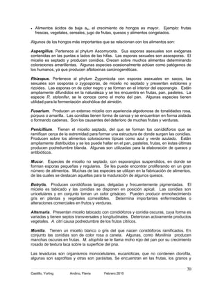 Alimentos ácidos de baja aw, el crecimiento de hongos es mayor. Ejemplo: frutas
   frescas, vegetales, cereales, jugo de frutas, quesos y alimentos congelados.

Algunos de los hongos más importantes que se relacionan con los alimentos son:

Aspergillus. Pertenece al phylum Ascomycota. Sus esporas asexuales son exógenas
contenidas en las puntas o lados de las hifas. Las esporas sexuales son ascosporas. El
micelio es septado y producen conidios. Crecen sobre muchos alimentos determinando
coloraciones amarillentas. Algunas especies ocasionalmente actúan como patógenos de
los humanos, ya que producen aflatoxinas carcinogenéticas.

Rhizopus. Pertenece al phylum Zygomicota con esporas asexuales en sacos, las
sexuales son oosporas o zygosporas, de micelio no septado y presentan estolones y
rizoides. Las esporas on de color negro y se forman en el interior del esporangio. Están
ampliamente difundidos en la naturaleza y se les encuentra en frutas, pan, pasteles. La
especie R. stolonifer, se le conoce como el moho del pan. Algunas especies tienen
utilidad para la fermentación alcohólica del almidón.

Fusarium. Producen un extenso micelio con apariencia algodonosa de tonalidades rosa,
púrpura o amarilla. Las conidias tienen forma de canoa y se encuentran en forma aislada
o formando cadenas. Son los causantes del deterioro de muchas frutas y verduras.

Penicillium. Tienen el micelio septado, del que se forman los conidióforos que se
ramifican cerca de la extremidad para formar una estructura de donde surgen las conidias.
Producen sobre los alimentos coloraciones típicas como azul y verde azulado. Están
ampliamente distribuidos y se les puede hallar en el pan, pasteles, frutas, en éstas últimas
producen podredumbre blanda. Algunas son utilizadas para la elaboración de quesos y
antibióticos.

Mucor. Especies de micelio no septado, con esporangios suspendidos, en donde se
forman esporas pequeñas y regulares. Se les puede encontrar proliferando en un gran
número de alimentos. Muchas de las especies se utilizan en la fabricación de alimentos,
de las cuales se destacan aquellas para la maduración de algunos quesos.

Botrytis. Producen conidióforas largas, delgadas y frecuentemente pigmentadas. El
micelio es tabicado y las conidias se disponen en posición apical. Las conidias son
unicelulares y en conjunto toman un color grisáceo. Pueden producir enmohecimiento
gris en plantas y vegetales comestibles. Determina importantes enfermedades o
alteraciones comerciales en frutos y verduras.

Alternaria. Presentan micelio tabicado con conidióforos y conidia oscuras, cuya forma es
variadas y tienen septos transversales y longitudinales. Deterioran activamente productos
vegetales. A. citri causa podredumbre de los frutos cítricos.

Monilia. Tienen un micelio blanco o gris del que nacen conidióforos ramificados. En
conjunto las conidias son de color rosa a canela. Algunas, como Monilinia producen
manchas oscuras en frutas. M. sitophila se le llama moho rojo del pan por su crecimiento
rosado de textura laca sobre la superficie del pna.

Las levaduras son organismos monocelulares, eucarióticas, que no contienen clorofila,
algunas son saprofitas y otras son parásitas. Se encuentran en las frutas, los granos y

                                                                                         30
Castillo, Yorling     Andino, Flavia      Febrero 2010
 