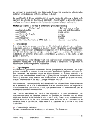 es controlar la contaminación post tratamiento térmico, los organismos seleccionados
deberían ser las bacterias coliformes en lugar de E. coli.

La identificación de E. coli se realiza con el uso de medios de cultivos y se basa en la
aparición de colonias con determinada coloración. A continuación se presentan algunos
medios y la coloración que presentan las colonias en esos medios de aislamiento.

Morfología colonial en medios de aislamiento primario del cultivo
                   Medio de cultivo                    Coloración de colonias
  Agar bismuto-sulfito                               verde-café sin brillo metálico
  Agar Hektoen                                       rosado-salmón
  Agar Salmonella-Shigella                           rosadas
  Agar Tergitol 7                                    amarillas
  Agar MacConkey                                     rosadas
  Agar Eosina-Azul de Metileno (EMB) de Levine       púrpura a verde metálico

     Enterococos
Son microorganismos que se encuentran en el tracto intestinal y también en vegetales e
incluye dos especies: E. faecalis e E. faecium. Son un indicador de contaminación fecal;
aunque se encuentran en cantidades menores por un orden de magnitud, en comparación
con E. coli, tienen algunas ventajas como su mayor supervivencia. Se consideran
indicadores en alimentos procesados, como lácteos y cárnicos, en los cuales E. coli
puede no sobrevivir.

Tienen limitaciones como indicador fecal, pero su presencia en alimentos indica prácticas
sanitarias inadecuadas o la exposición del alimento a condiciones que permiten la
reproducción de microorganismos indeseables

    Cl. perfringens
Clostridium incluye bacterias anaerobias, bacilos gram positivos, esporulados, por lo que
pueden persistir en el alimento cuando la mayoría de los microorganismos entéricos han
sido destruidos. Es habitante usual del tracto intestinal de muchos animales y es
productor de toxiinfecciones alimenticias, cuys esporas se destruyen a temperaturas de
100° C y que tiene como limitante para su crecimiento el oxígeno que puede ser tóxico.
Crece a temperaturas de 6.5 a 53°C, con pH limites de 5.0 y 9.0.

Las esporas de Cl. perfringens son muy resistentes a los desinfectantes, no se multiplican
en el sedimento por lo que se le considera un buen indicador cuando se sospecha de
contaminación con protozoarios o virus, que generalmente no tienen relación con el
hallazgo de coliformes o enterococos.

Son buenos indicadores en trabajos de seguimiento o para relacionarlos con
contaminación fecal en peritajes; también se considera un indicador útil en aguas
tropicales, donde la supervivencia de otros como E. coli y Enterococcus puede disminuir.
No son específicos de las heces humanas, altos recuentos de C. perfringens en el
alimento previo a su consumo, puede llevar a la producción de la toxina in vivo en el
consumidor.

    Otras bacterias de interés
Se ha considerado también a Staphylococcus aureus y Bacillus cereus


                                                                                       33
Castillo, Yorling    Andino, Flavia      Febrero 2010
 