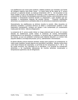 Los estafilococos son cocos gram positivos, catalasa positivos que necesitan una fuente
de nitrógeno orgánico para poder crecer. La mayor parte de las cepas de S. aureus
producen un pigmento dorado, se destruye lentamente a 60° C. Se encuentran en las
fosas nasales, la piel y las lesiones de humanos y otros mamíferos y se utilizan como
componentes de criterios microbiológicos para alimentos cocidos, para productos que son
sometidos a manipulación excesiva durante su preparación y para aquellos que son
sometidos a manipulación después del proceso térmico.               Producen toxiinfección
alimenticia y su presencia en cantidades altas en los alimentos es totalmente inadmisible.

Generalmente, los estafilococos se eliminan durante la cocción. Altos recuentos en
alimentos sometidos a procesos térmicos se deben a contaminación posterior a este
tratamiento (manipulación, contacto con equipo o aire contaminado y/o conservación
inadecuada del mismo - falta de refrigeración).

La presencia de S. aureus puede indicar un riesgo potencial para la salud. Un número
elevado de estafilococos puede indicar la presencia de toxinas termoestables
(enterotoxinas en los alimentos), no obstante, un recuento bajo no significa ausencia de
las mismas, ya que una población numerosa pudo haberse reducido a un número más
pequeño debido a una etapa del proceso, por ej., calentamiento o fermentación.

El género Bacillus incluye especies aerobias, bacilos gram positivos con endoesporas, la
mayor parte mesófilos, aunque algunos son psicrófilos y termófilos. Bacillus cereus tiene
como factor limitante del crecimiento, un pH limite de 4,9, temperatura de 7 – 49° C. Se
les puede encontrar muy difundidos en la naturaleza y es causante de toxiinfección
alimenticia y de importantes alteraciones de muchos alimentos conservados a
temperaturas superiores a las de refrigeración.




                                                                                       34
Castillo, Yorling    Andino, Flavia      Febrero 2010
 