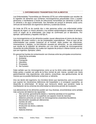 3. ENFERMEDADES TRANSMITIDAS POR ALIMENTOS

Las Enfermedades Transmitidas por Alimentos (ETA) son enfermedades que resultan de
la ingestión de alimentos que contienen microorganismos perjudiciales vivos y pueden
generarse o manifestarse a través de Infecciones transmitidas por alimentos a partir de
un alimento o de agua contaminada. Son llamadas así porque el alimento actúa como
vehículo de transmisión de organismos dañinos y sustancias tóxicas.

Un brote de ETA se da cuando dos o más personas sufren una enfermedad similar
después de ingerir un mismo alimento y los análisis epidemiológicos señalan al alimento
como el origen de la enfermedad, que luego es confirmado por el laboratorio. Por
ejemplo: salmonelosis y hepatitis viral tipo A.

Los microroganismos en los alimentos pueden causar alteraciones al mismo de dos tipos,
alteración del poder nutritivo y de las propiedades organolépticas. Para el caso de las
enfermedades que pueden ocasionar en el hombre, éstas pueden ser infecciones,
intoxicaciones o alergias. La toxi-infección causada por alimentos es una enfermedad
que resulta de la ingestión de alimentos con una cierta cantidad de microorganismos
causantes de enfermedades, los cuales son capaces de producir o liberar toxinas una vez
que son ingeridos. Ejemplos: cólera.

En general las fuentes de contaminación son diversas entre las principales encontramos:
   1. Salud de los animales
   2. Ambiente
   3. Transporte
   4. Utensilios
   5. Procesado
   6. Ser humano

Cabe señalar que los microorganismos como ya se ha dicho antes están presentes en
todas partes y pueden ser parte de la flora normal de piel, manos, cavidad oral, tracto
gastrointestinal, vías respiratorias, oído externo, conjuntivas, vías genitourinarias, de tal
manera que es posible fácilmente contaminar un alimento.

Una vez dentro del organismo, los microbios tienen que reproducirse, para lo cual tienen
que superar los mecanismos defensivos del hospedador y si consiguen superarlos, se
desarrolla la enfermedad. El tiempo que transcurre desde que penetran hasta la
manifestación de los síntomas de enfermedad se denomina período de incubación.

Las alteraciones en los alimentos pueden ser muy diversas, encontrándose como señales
más comunes del deterioro las siguientes:
        Olor anormal, generalmente debido a bacterias aerobias en la superficie
        Aparición de mohos en la superficie con aspecto inicial de manchas
        Deterioro profundo por acción de microorganismos anaerobios facultativos
        Decoloración causada por alteraciones
        Cambio de color
        Producción de limo
        Producción de olores y sabores
        Rancidez
        Sabores diversos


                                                                                          35
Castillo, Yorling     Andino, Flavia      Febrero 2010
 