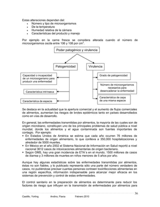 Estas alteraciones dependen del:
       Número y tipo de microorganismos
       De la temperatura
       Humedad relativa de la cámara
       Características del producto y manejo

Por ejemplo en la carne fresca se considera alterada cuando el número de
microorganismos oscila entre 106 y 108 por cm2.

                               Poder patogénico y virulencia




                               Patogenicidad           Virulencia

Capacidad o incapacidad                                        Grado de patogenicidad
de un microorganismo para
producir una enfermedad
                                                               Número de microorganismos
                                                                    necesarios para
   Característica intrínseca                                   desencadenar la enfermedad

                                                               Característica de cepa
Característica de especie                                      de una misma especie


Se destaca en la actualidad que la apertura comercial y el aumento de flujos comerciales
de alimentos, aumentan los riesgos de brotes epidémicos tanto en países desarrollados
como en vías de desarrollo.

En general, las enfermedades transmitidas por alimentos, la mayoría de las cuales son de
origen microbiano, constituyen uno de los principales problemas de salud pública a nivel
mundial, donde los alimentos y el agua contaminada son fuentes importantes de
contagio. Por ejemplo:
 En Estados Unidos de América se estima que cada año ocurren 76 millones de
   enfermedades de origen alimentario, lo que conlleva a 350,000 hospitalizaciones y
   alrededor de 5000 muertes.
 En México en el año 2002 el Sistema Nacional de Información en Salud reportó a nivel
   nacional 3612 casos de intoxicaciones alimentarias de origen bacteriano.
 Según OMS, hay una gran incidencia de ETA´s en el mundo; 1500 millones de casos
   de diarrea y 3 millones de muertes en niños menores de 5 años por año.

Aunque hay algunas estadísticas sobre las enfermedades transmitidas por alimentos,
éstas no son fiables, y lo publicado representa sólo una parte del número verdadero de
casos, no pudiéndose precisar cuantas personas contraen toxiinfecciones alimentarias en
una región específica, información indispensable para alcanzar mejor eficacia en los
sistemas de prevención y control de estas enfermedades.

El control sanitario en la preparación de alimentos es determinante para reducir los
factores de riesgo que influyen en la transmisión de enfermedades por alimentos para

                                                                                            36
Castillo, Yorling       Andino, Flavia      Febrero 2010
 