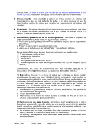 cultivos puros (es decir el cultivo con un solo tipo de bacteria perteneciente a una
    misma especie), éstos deben manejarse adecuadamente para no contaminarlos.

3. Enriquecimiento.   Está orientado a obtener un mayor número de colonias del
    microorganismo que se está tratando de aislar, y se logra mediante el uso de
    determinados medios de cultivo que cumplen los requerimientos particulares del
    microbio.

4. Aislamiento. Se orienta a la detección de determinados microorganismos y se basa
    en el empleo de ciertas características que le son propias. Se pueden utilizar por
    ejemplo, colorantes y determinadas sustancias.

5. Manutención y preservación de los microorganismos. Este tiene el propósito de
    poder conservar los cultivos puros por algún tiempo y conlleva:
    a. Preservar la pureza genética del cultivo sin pérdida de ninguna de sus propiedades
       bioquímicas.
    b. Preservar los niveles de su productividad inicial.
    c. Lograr que el cultivo pueda ser transportado y manejado con facilidad.

    Se han desarrollado varias técnicas de conservación entre los que tenemos:
    (1) El subcultivo de células activas
    (2) La desecación de cultivos
    (3) La liofilización
    (4) La congelación mecánica (-20 ó -80º C)
    (5) La ultracongelación en vapor de nitrógeno líquido (-156º C) o en nitrógeno líquido
       (-196º C)

    Generalmente, las tasas de supervivencia son más elevadas después de la
    conservación en nitrógeno líquido que con cualquiera de los otros métodos.

    (1) Subcultvos. Cuando ya se tiene el cultivo puro entonces se deben realizar
    subcultivos de las cepas, que es un método común de conservación y que consiste en
    el repique periódico del cultivo en un medio nutritivo fresco, lo que puede realizar con
    un intervalo de transferencia que varía con el microorganismo, debiendo considerarse
    el medio adecuado para cada especie. Una vez desarrollados los cultivos se
    mantienen a 4° C durante lapsos que oscilan entre 15 días y 2 meses. Las
    desventajas de esta técnica consisten en:
    a. Incremento de la posibilidad de mutación con cada transferencia, con pérdida de
        las características del organismo.
    b. Riesgo de contaminación.
    c. Alteraciones en el medio de cultivo, durante la estadía en frío, en la cual se
        produce una desecación gradual del mismo.

    (2) Mantenimiento bajo capa de aceite. Consiste en cubrir completamente el cultivo
    después de su desarrollo en medio sólido, con una capa de aceite mineral o vaselina
    estéril. Los cultivos en esta forma se pueden conservar a temperatura ambiente. Las
    desventajas de esta técnica consisten en:
    a. Se sostiene que en estas condiciones los microorganismos pueden continuar
        reproduciéndose, con posibilidades de aparición de mutantes.
    b. Sin embargo, se acepta que estas alteraciones no se observan hasta los tres años
        de mantenimiento.

                                                                                          48
Castillo, Yorling     Andino, Flavia      Febrero 2010
 