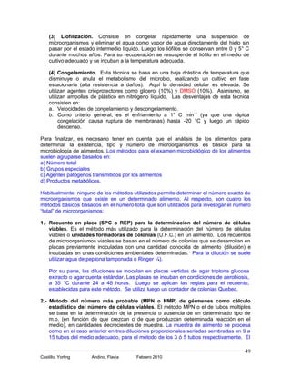 (3) Liofilización. Consiste en congelar rápidamente una suspensión de
    microorganismos y eliminar el agua como vapor de agua directamente del hielo sin
    pasar por el estado intermedio líquido. Luego los liófilos se conservan entre 0 y 5° C
    durante muchos años. Para su recuperación se resuspende el liófilo en el medio de
    cultivo adecuado y se incuban a la temperatura adecuada.

    (4) Congelamiento. Esta técnica se basa en una baja drástica de temperatura que
    disminuye o anula el metabolismo del microbio, realizando un cultivo en fase
    estacionaria (alta resistencia a daños). Aquí la densidad celular es elevada. Se
    utilizan agentes crioprotectores como glicerol (10%) y DMSO (10%). Asimismo, se
    utilizan ampollas de plástico en nitrógeno líquido. Las desventajas de esta técnica
    consisten en:
    a. Velocidades de congelamiento y descongelamiento.
    b. Como criterio general, es el enfriamiento a 1° C min -1 (ya que una rápida
         congelación causa ruptura de membranas) hasta -20 °C y luego un rápido
         descenso.

Para finalizar, es necesario tener en cuenta que el análisis de los alimentos para
determinar la existencia, tipo y número de microorganismos es básico para la
microbiología de alimentos. Los métodos para el examen microbiológico de los alimentos
suelen agruparse basados en:
a) Número total
b) Grupos especiales
c) Agentes patógenos transmitidos por los alimentos
d) Productos metabólicos.

Habitualmente, ninguno de los métodos utilizados permite determinar el número exacto de
microorganismos que existe en un determinado alimento. Al respecto, son cuatro los
métodos básicos basados en el número total que son utilizados para investigar el número
“total” de microorganismos:

1.- Recuento en placa (SPC o REP) para la determinación del número de células
    viables. Es el método más utilizado para la determinación del número de células
    viables o unidades formadoras de colonias (U.F.C.) en un alimento. Los recuentos
    de microorganismos viables se basan en el número de colonias que se desarrollan en
    placas previamente inoculadas con una cantidad conocida de alimento (dilución) e
    incubadas en unas condiciones ambientales determinadas. Para la dilución se suele
    utilizar agua de peptona tamponada o Ringer ¼).

    Por su parte, las diluciones se inoculan en placas vertidas de agar triptona glucosa
    extracto o agar cuenta estándar. Las placas se incuban en condiciones de aerobiosis,
    a 35 °C durante 24 a 48 horas. Luego se aplican las reglas para el recuento,
    establecidas para este método. Se utiliza luego un contador de colonias Quebec.

2.- Método del número más probable (MPN o NMP) de gérmenes como cálculo
    estadístico del número de células viables. El método MPN o el de tubos múltiples
    se basa en la determinación de la presencia o ausencia de un determinado tipo de
    m.o. (en función de que crezcan o de que produzcan determinada reacción en el
    medio), en cantidades decrecientes de muestra. La muestra de alimento se procesa
    como en el caso anterior en tres diluciones proporcionales seriadas sembradas en 9 a
    15 tubos del medio adecuado, para el método de los 3 ó 5 tubos respectivamente. El

                                                                                        49
Castillo, Yorling     Andino, Flavia     Febrero 2010
 