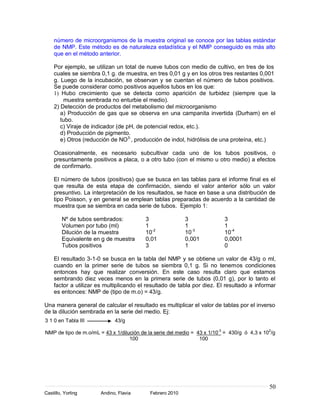 número de microorganismos de la muestra original se conoce por las tablas estándar
    de NMP. Este método es de naturaleza estadística y el NMP conseguido es más alto
    que en el método anterior.

    Por ejemplo, se utilizan un total de nueve tubos con medio de cultivo, en tres de los
    cuales se siembra 0,1 g. de muestra, en tres 0,01 g y en los otros tres restantes 0,001
    g. Luego de la incubación, se observan y se cuentan el número de tubos positivos.
    Se puede considerar como positivos aquellos tubos en los que:
    1) Hubo crecimiento que se detecta como aparición de turbidez (siempre que la
        muestra sembrada no enturbie el medio).
    2) Detección de productos del metabolismo del microorganismo
       a) Producción de gas que se observa en una campanita invertida (Durham) en el
       tubo.
       c) Viraje de indicador (de pH, de potencial redox, etc.).
       d) Producción de pigmento.
       e) Otros (reducción de NO3-, producción de indol, hidrólisis de una proteína, etc.)

    Ocasionalmente, es necesario subcultivar cada uno de los tubos positivos, o
    presuntamente positivos a placa, o a otro tubo (con el mismo u otro medio) a efectos
    de confirmarlo.

    El número de tubos (positivos) que se busca en las tablas para el informe final es el
    que resulta de esta etapa de confirmación, siendo el valor anterior sólo un valor
    presuntivo. La interpretación de los resultados, se hace en base a una distribución de
    tipo Poisson, y en general se emplean tablas preparadas de acuerdo a la cantidad de
    muestra que se siembra en cada serie de tubos. Ejemplo 1:

        Nº de tubos sembrados:            3                3               3
        Volumen por tubo (ml)             1                1               1
        Dilución de la muestra            10-2             10-3            10-4
        Equivalente en g de muestra       0,01             0,001           0,0001
        Tubos positivos                   3                1               0

    El resultado 3-1-0 se busca en la tabla del NMP y se obtiene un valor de 43/g o ml,
    cuando en la primer serie de tubos se siembra 0,1 g. Si no tenemos condiciones
    entonces hay que realizar conversión. En este caso resulta claro que estamos
    sembrando diez veces menos en la primera serie de tubos (0,01 g), por lo tanto el
    factor a utilizar es multiplicando el resultado de tabla por diez. El resultado a informar
    es entonces: NMP de (tipo de m.o) = 43/g.

Una manera general de calcular el resultado es multiplicar el valor de tablas por el inverso
de la dilución sembrada en la serie del medio. Ej:
3 1 0 en Tabla III           43/g

NMP de tipo de m.o/mL = 43 x 1/dilución de la serie del medio = 43 x 1/10-3 = 430/g ó 4,3 x 102/g
                                   100                           100




                                                                                              50
Castillo, Yorling      Andino, Flavia       Febrero 2010
 