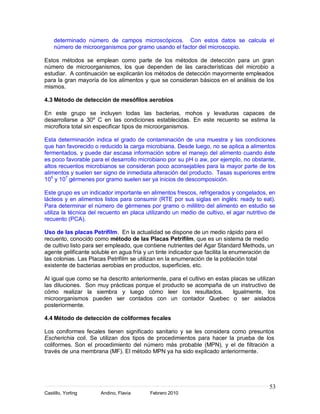 determinado número de campos microscópicos. Con estos datos se calcula el
    número de microorganismos por gramo usando el factor del microscopio.

Estos métodos se emplean como parte de los métodos de detección para un gran
número de microorganismos, los que dependen de las características del microbio a
estudiar. A continuación se explicarán los métodos de detección mayormente empleados
para la gran mayoría de los alimentos y que se consideran básicos en el análisis de los
mismos.

4.3 Método de detección de mesófilos aerobios

En este grupo se incluyen todas las bacterias, mohos y levaduras capaces de
desarrollarse a 30º C en las condiciones establecidas. En este recuento se estima la
microflora total sin especificar tipos de microorganismos.

Esta determinación indica el grado de contaminación de una muestra y las condiciones
que han favorecido o reducido la carga microbiana. Desde luego, no se aplica a alimentos
fermentados, y puede dar escasa información sobre el manejo del alimento cuando éste
es poco favorable para el desarrollo microbiano por su pH o aw, por ejemplo, no obstante,
altos recuentos microbianos se consideran poco aconsejables para la mayor parte de los
alimentos y suelen ser signo de inmediata alteración del producto. Tasas superiores entre
105 y 107 gérmenes por gramo suelen ser ya inicios de descomposición.

Este grupo es un indicador importante en alimentos frescos, refrigerados y congelados, en
lácteos y en alimentos listos para consumir (RTE por sus siglas en inglés: ready to eat).
Para determinar el número de gérmenes por gramo o mililitro del alimento en estudio se
utiliza la técnica del recuento en placa utilizando un medio de cultivo, el agar nutritivo de
recuento (PCA).

Uso de las placas Petrifilm. En la actualidad se dispone de un medio rápido para el
recuento, conocido como método de las Placas Petrifilm, que es un sistema de medio
de cultivo listo para ser empleado, que contiene nutrientes del Agar Standard Methods, un
agente gelificante soluble en agua fría y un tinte indicador que facilita la enumeración de
las colonias. Las Placas Petrifilm se utilizan en la enumeración de la población total
existente de bacterias aerobias en productos, superficies, etc.

Al igual que como se ha descrito anteriormente, para el cultivo en estas placas se utilizan
las diluciones. Son muy prácticas porque el producto se acompaña de un instructivo de
cómo realizar la siembra y luego cómo leer los resultados.                Igualmente, los
microorganismos pueden ser contados con un contador Quebec o ser aislados
posteriormente.

4.4 Método de detección de coliformes fecales

Los coniformes fecales tienen significado sanitario y se les considera como presuntos
Escherichia coli. Se utilizan dos tipos de procedimientos para hacer la prueba de los
coliformes. Son el procedimiento del número más probable (MPN), y el de filtración a
través de una membrana (MF). El método MPN ya ha sido explicado anteriormente.




                                                                                          53
Castillo, Yorling     Andino, Flavia      Febrero 2010
 