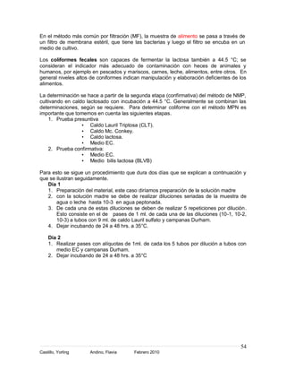 En el método más común por filtración (MF), la muestra de alimento se pasa a través de
un filtro de membrana estéril, que tiene las bacterias y luego el filtro se encuba en un
medio de cultivo.

Los coliformes fecales son capaces de fermentar la lactosa también a 44.5 °C; se
consideran el indicador más adecuado de contaminación con heces de animales y
humanos, por ejemplo en pescados y mariscos, carnes, leche, alimentos, entre otros. En
general niveles altos de coniformes indican manipulación y elaboración deficientes de los
alimentos.

La determinación se hace a partir de la segunda etapa (confirmativa) del método de NMP,
cultivando en caldo lactosado con incubación a 44.5 °C. Generalmente se combinan las
determinaciones, según se requiere. Para determinar coliforme con el método MPN es
importante que tomemos en cuenta las siguientes etapas.
    1. Prueba presuntiva
                  • Caldo Lauril Triptosa (CLT).
                  • Caldo Mc. Conkey.
                  • Caldo lactosa.
                  • Medio EC.
    2. Prueba confirmativa:
                  • Medio EC.
                  • Medio bilis lactosa (BLVB)

Para esto se sigue un procedimiento que dura dos días que se explican a continuación y
que se ilustran seguidamente.
   Día 1
   1. Preparación del material, este caso diríamos preparación de la solución madre
   2. con la solución madre se debe de realizar diluciones seriadas de la muestra de
       agua o leche hasta 10-3 en agua peptonada.
   3. De cada una de estas diluciones se deben de realizar 5 repeticiones por dilución.
       Esto consiste en el de pases de 1 ml. de cada una de las diluciones (10-1, 10-2,
       10-3) a tubos con 9 ml. de caldo Lauril sulfato y campanas Durham.
   4. Dejar incubando de 24 a 48 hrs. a 35°C.

    Día 2
    1. Realizar pases con alíquotas de 1ml. de cada los 5 tubos por dilución a tubos con
       medio EC y campanas Durham.
    2. Dejar incubando de 24 a 48 hrs. a 35°C




                                                                                      54
Castillo, Yorling    Andino, Flavia     Febrero 2010
 