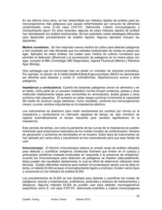 En los últimos cinco años, se han desarrollado los métodos rápidos de análisis para los
microorganismos más peligrosos que causan enfermedades por consumo de alimentos
contaminados como E.coli cepa 0157:H7, Salmonella, Listeria monocytogenes y
Campylobacter jejuni. En años recientes, algunos de estos métodos rápidos de análisis
han reemplazado los análisis tradicionales. Se han explotado varias estrategias diferentes
para desarrollar procedimientos de análisis rápidos. Algunos ejemplos incluyen los
siguientes:

Medios novedosos. Se han mejorado nuevos medios de cultivo para detectar patógenos
y han mostrado ser más eficientes que los métodos tradicionales de conteo en placa con
agar. Ejemplos de estos análisis, los cuales usan medios de cultivos novedosos que
permiten la detección diferencial y la enumeración de patógenos en la misma placa con
agar, incluyen el BBL-CromoAgar (BD Diagnostics), Agares Fluorocult (Merck) y Rainbow
Agar (Biolog).

Otra estrategia que ha funcionado bien es añadir un indicador de actividad enzimática.
Por ejemplo, la adición de 4-metilumbeliferil-Beta-D-glucoronidasa (MUG) ha demostrado
ser eficiente para detectar y contar E. coli/coliformes, Staphylococcus aureus y otros
patógenos.

Impedancia y conductancia. Cuando las bacterias patógenas crecen en alimentos y en
el medio, como parte de un proceso metabólico normal rompen proteínas, grasas y otras
moléculas relativamente largas para convertirlas en aminoácidos, ácidos grasos y otros
químicos más pequeños. El aumento en estas cargas químicas incrementa la capacidad
del medio de conducir cargar eléctricas. Como resultado, conforme los microorganismos
crecen, ocurren cambios importantes en la impedancia eléctrica.

Los instrumentos se diseñaron para medir exactamente los cambios por minuto en la
impedancia y conductancia en intervalos regulares de tiempo (ej. seis minutos); se
registra automáticamente el tiempo requerido para cambios significativos en la
impedancia.

Este período de tiempo, así como la pendiente de las curvas de la impedancia se pueden
interpretar para proporcionar estimados de los niveles iniciales de contaminación, tiempos
de generación y aumentos de densidades en la muestra. Estos tipos de Instrumentos se
han aplicado por varios años y actualmente se han automatizado para que sean fáciles de
usar.

Inmunoensayo. El término inmunoensayo abarca un amplio rango de análisis utilizados
para detectar y cuantificar antígenos (moléculas foráneas que entran en el cuerpo) y
anticuerpos (proteínas huésped producidas en respuesta a la presencia de antígenos).
Cuando los inmunoensayos para detección de patógenos se diseñan adecuadamente,
éstos pueden dar resultados rápidamente, lo cual es difícil de determinar utilizando otras
técnicas. Existen diferentes maneras para realizar inmunoensayos siendo una de ellas en
leche, el método ELISA (ensayo inmunoabsorbente ligado a enzimas). Existen varios tipos
y variaciones en los métodos de análisis ELISA.

Los procedimientos de ELISA se han diseñado para detectar y cuantificar los niveles de
patógenos, toxinas y enterotoxinas, antibióticos, pesticidas y residuos de medicamentos y
alérgenos. Algunos métodos ELISA se pueden usar para detectar microroganismos
específicos como E. coli cepa 0157:H7, Salmonella enteritidis y Listeria monocytogenes

                                                                                       58
Castillo, Yorling    Andino, Flavia      Febrero 2010
 
